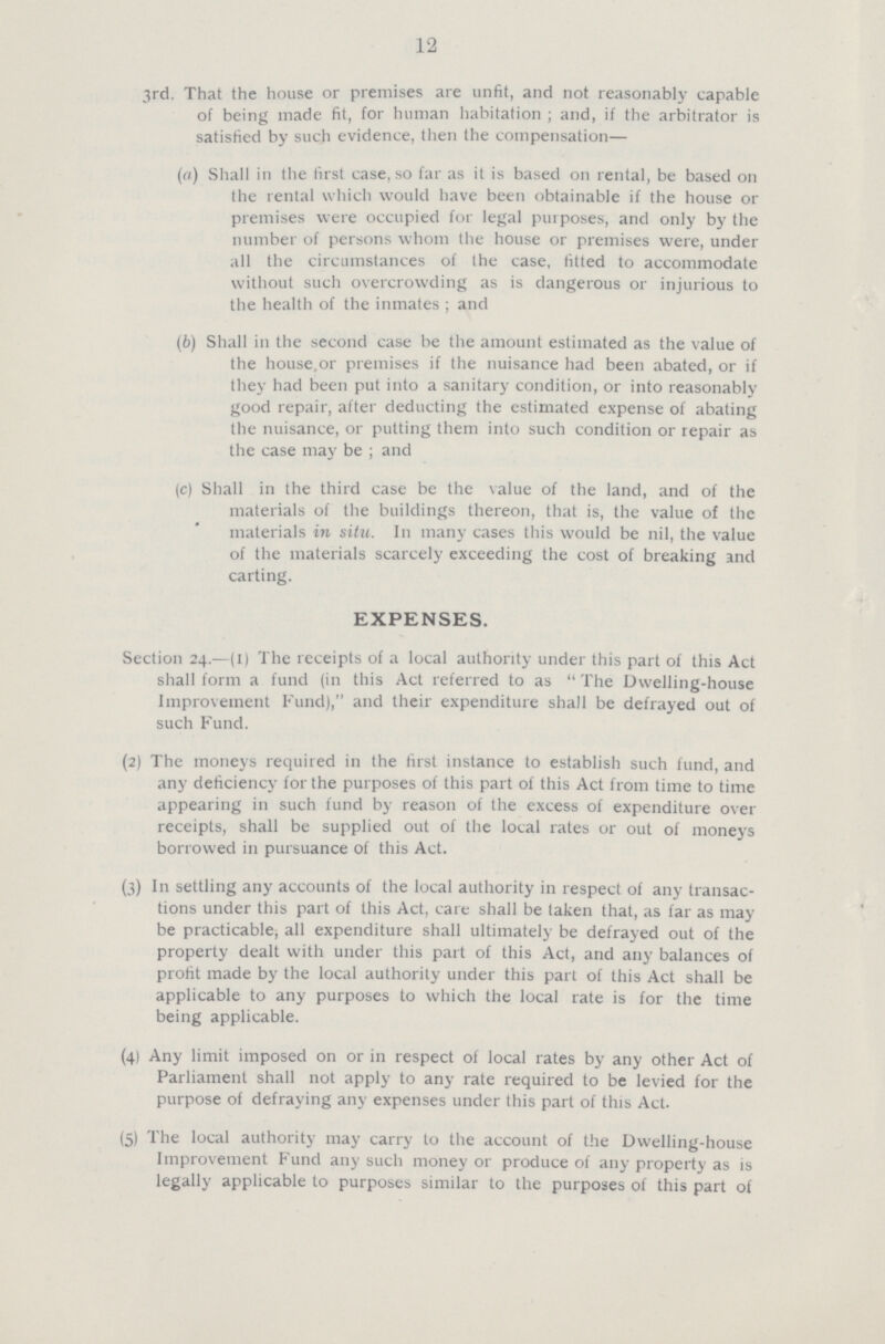 12 3rd. That the house or premises are unfit, and not reasonably capable of being made fit, for human habitation ; and, if the arbitrator is satisfied by such evidence, then the compensation— (а) Shall in the first case, so far as it is based on rental, be based on the rental which would have been obtainable if the house or premises were occupied for legal purposes, and only by the number of persons whom the house or premises were, under all the circumstances of the case, fitted to accommodate without such overcrowding as is dangerous or injurious to the health of the inmates ; and (б) Shall in the second case be the amount estimated as the value of the house.or premises if the nuisance had been abated, or if they had been put into a sanitary condition, or into reasonably good repair, after deducting the estimated expense of abating the nuisance, or putting them into such condition or repair as the case may be ; and (c) Shall in the third case be the value of the land, and of the materials of the buildings thereon, that is, the value of the materials in situ. In many cases this would be nil, the value of the materials scarcely exceeding the cost of breaking and carting. expenses. Section 24.—(II The receipts of a local authority under this part of this Act shall form a fund (in this Act referred to as The Dwelling-house Improvement Fund),and their expenditure shall be defrayed out of such Fund. (2) The moneys required in the first instance to establish such fund, and any deficiency for the purposes of this part of this Act from time to time appearing in such fund by reason of the excess of expenditure over receipts, shall be supplied out of the local rates or out of moneys borrowed in pursuance of this Act. (3) In settling any accounts of the local authority in respect of any transac tions under this part of this Act, care shall be laken that, as far as may be practicable, all expenditure shall ultimately be defrayed out of the property dealt with under this part of this Act, and any balances of profit made by the local authority under this part of this Act shall be applicable to any purposes to which the local rate is for the time being applicable. (4) Any limit imposed on or in respect of local rates by any other Act of Parliament shall not apply to any rate required to be levied for the purpose of defraying any expenses under this part of this Act. (5) The local authority may carry to the account of the Dwelling-house Improvement Fund any such money or produce of any property as is legally applicable to purposes similar to the purposes of this part of