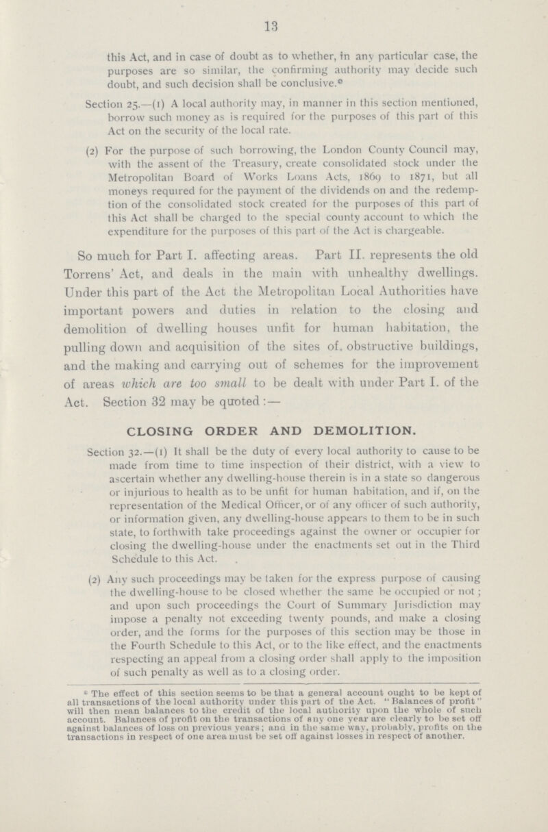 13 this Act, and in case of doubt as to whether, in any particular case, the purposes are so similar, the confirming authority may decide such doubt, and such decision shall be conclusive.0 Section 25.—(1) A local authority may, in manner in this section mentioned, borrow such money as is required for the purposes of this part of this Act on the security of the local rate. (2) For the purpose of such borrowing, the London County Council may, with the assent of the Treasury, create consolidated stock under the Metropolitan Board of Works Loans Acts, 1869 to 1871, but all moneys required for the payment of the dividends on and the redemp tion of the consolidated stock created for the purposes of this part of this Act shall be charged to the special county account to which the expenditure for the purposes of this part of the Act is chargeable. So much for Part I. affecting areas. Part II. represents the old Torrens' Act, and deals in the main with unhealthy dwellings. Under this part of the Act the Metropolitan Local Authorities have important powers and duties in relation to the closing and demolition of dwelling houses unfit for human habitation, the pulling down and acquisition of the sites of. obstructive buildings, and the making and carrying out of schemes for the improvement of areas which are too small to be dealt with under Part I. of the Act. Section 32 may be quoted :— closing order and demolition. Section 32.—(1) It shall be the duty of every local authority to cause to be made from time to time inspection of their district, with a view to ascertain whether any dwelling-house therein is in a state so dangerous or injurious to health as to be unfit for human habitation, and if, 011 the representation of the Medical Officer, or of any officer of such authority, or information given, any dwelling-house appears to them to be in such state, to forthwith take proceedings against the owner or occupier for closing the dwelling-house under the enactments set out in the Third Schedule to this Act. (2) Any such proceedings may be laken for the express purpose of causing the dwelling-house to be closed whether the same be occupied or not ; and upon such proceedings the Court of Summary Jurisdiction may impose a penalty not exceeding twenty pounds, and make a closing order, and the forms for the purposes of this section may be those in the Fourth Schedule to this Act, or to the like effect, and the enactments respecting an appeal from a closing order shall apply to the imposition of such penalty as well as to a closing order. • The effect of this section seems to be that a general account ought to be kept of all transactions of the local authority under this part of the Act. Balances of profit will then mean balances to the credit of the local authority upon the whole of such account. Balances of profit 011 the transactions of any one year are clearly to be set off against balances of loss on previous years; and in the same way, probably, profits on the transactions in respect of one area must be set off against losses in respect of another.