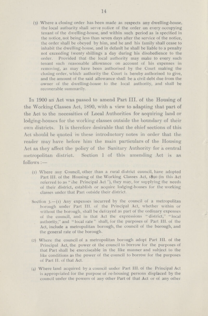 14 (3) Where a closing order has been made as respects any dwelling-house, the local authority shall serve notice of the order on every occupying tenant of the dwelling-house, and within such period as is specified in the notice, not being less than seven days after the service of the notice, the order shall be obeyed by him, and he and his family shall cease to inhabit the dwelling-house, and in default he shall be liable to a penalty not exceeding twenty shillings a day during his disobedience to the order. Provided that the local authority may make to every such tenant such reasonable allowance 011 account of his expenses in removing, as may have been authorised by the Court making Ihe closing order, which authority the Court is hereby authorised to give, and the amount of the said allowance shall be a civil debt due from the owner of the dwelling-house to the local authority, and shall be recoverable summarily. I11 1900 an Act was passed to amend Part III. of the Housing of the Working Classes Act, 1890, with a view to adapting that part of the Act to the necessities of Local Authorities for acquiring land or lodging-houses for the working classes outside the boundary of their own districts. It is therefore desirable that the chief sections of this Act should be quoted in these introductory notes in order that the reader may have before him the main particulars of the Housing Act as they affect the policy of the Sanitary Authority for a central metropolitan district. Section 1 of this amending Act is as follows:— (1) Where any Council, other than a rural district council, have adopted Part III. of the Housing of the Working Classes Act, 1890 (in this Act referred to as  ihe Principal Act ), they may, for supplying the needs of their district, establish or acquire lodging-houses for the working classes under that Part outside their district. Section 3.— (1) Any expenses incurred by the council of a metropolitan borough under Part 111. of the Principal Act, whether within or without the borough, shall be defrayed as part of the ordinary expenses of the council, and in that Act the expressions district, local authority, and local rate shall, for the purposes of Part III. of the Act, include a metropolitan borough, the council of the borough, and the general rate of the borough. (2) Where the council of a metropolitan borough adopt Part III. of the Principal Act, the power ot the council to borrow for the purposes of that Part shall be exerciseable in the like manner and subject to the like conditions as the power of the council to borrow for the purposes of Part II. of that Act. (4) Where land acquired by a council under Part 111. of the Principal Act is appropriated for the purpose of re-housing persons displaced by the council under the powers of any other Part of that Act or of any other