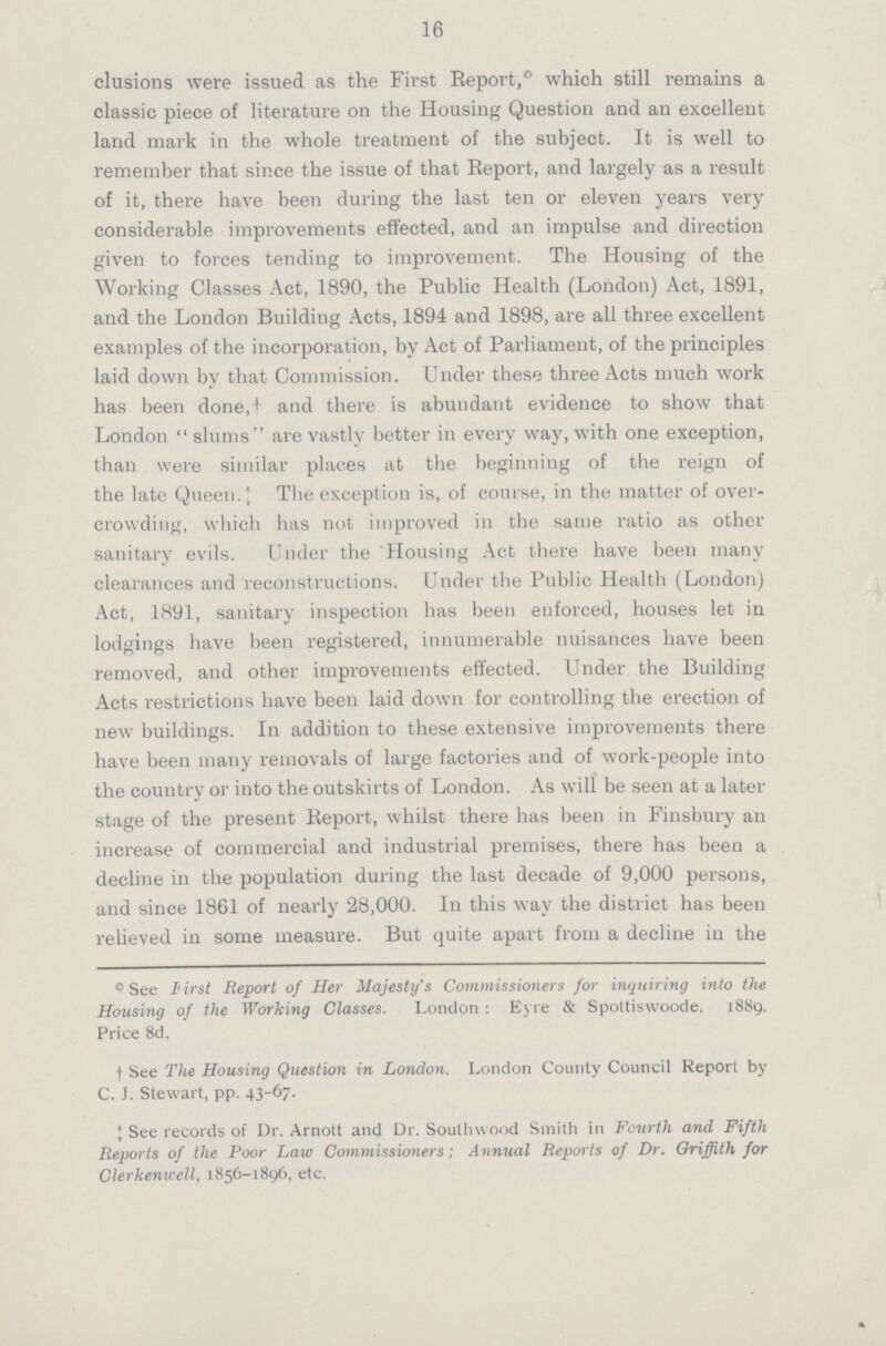 16 elusions were issued as the First Report,* which still remains a classic piece of literature on the Housing Question and an excellent land mark in the whole treatment of the subject. It is well to remember that since the issue of that Report, and largely as a result of it, there have been during the last ten or eleven years very considerable improvements effected, and an impulse and direction given to forces tending to improvement. The Housing of the Working Classes Act, 1890, the Public Health (London) Act, 1891, and the London Building Acts, 1894 and 1898, are all three excellent examples of the incorporation, by Act of Parliament, of the principles laid down by that Commission. Under these three Acts much work has been done.† and there is abundant evidence to show that London slums are vastly better in every way, with one exception, than were similar places at the beginning of the reign of the late Queen.‡ The exception is, of course, in the matter of over crowding, which has not improved in the same ratio as other sanitary evils. Under the Housing Act there have been many clearances and reconstructions. Under the Public Health (London) Act, 1891, sanitary inspection has been enforced, houses let in lodgings have been registered, innumerable nuisances have been removed, and other improvements effected. Under the Building Acts restrictions have been laid down for controlling the erection of new buildings. In addition to these extensive improvements there have been many removals of large factories and of work-people into the country or into the outskirts of London. As will be seen at a later stage of the present Report, whilst there has been in Finsbury an increase of commercial and industrial premises, there has been a decline in the population during the last decade of 9,000 persons, and since 1861 of nearly 28,000. In this way the district has been relieved in some measure. But quite apart from a decline in the *See First Report of Her Majesty's Commissioriers for inquiring into the Housing of the Working Classes. London: Eyre & Spottiswoode. 1889. Price 8d. †See The Housing Question in London. London County Council Report by C. J. Stewart, pp. 43-67. ‡See records of Dr. Arnott and Dr. Soutlnvood Smith in Fourth and Fifth Reports of the Poor Law Commissioners; Annual Reports of Dr. Griffith for Clerkentcell, 1856-1896, etc.