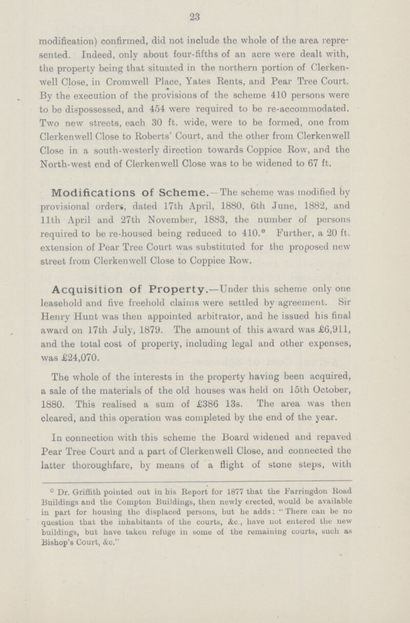 23 modification) confirmed, did not include the whole of the area repre sented. Indeed, only about four-fifths of an acre were dealt with, the property being that situated in the northern portion of Clerken well Close, in Cromwell Place, Yates Rents, and Pear Tree Court. By the execution of the provisions of the scheme 410 persons were to be dispossessed, and 454 were required to be re-accommodated. Two new streets, each 30 ft. wide, were to be formed, one from Clerkenwell Close to Roberts' Court, and the other from Clerkenwell Close in a south-westerly direction towards Coppice Row, and the North-west end of Clerkenwell Close was to be widened to 67 ft. Modifications OF Scheme.- The scheme was modified by provisional orders, dated 17th April, 1880, 6th June, 1882, and 11th April and 27th November, 1883, the number of persons required to be re-housed being reduced to 410.* Further, a 20 ft. extension of Pear Tree Court was substituted for the proposed new street from Clerkenwell Close to Coppice Row. Acquisition of Property.—Under this scheme only one leasehold and five freehold claims were settled by agreement. Sir Henry Hunt was then appointed arbitrator, and he issued his final award on 17th July, 1879. The amount of this award was £6,911, and the total cost of property, including legal and other expenses, was £24,070. The whole of the interests in the property having been acquired, a sale of the materials of the old houses was held on 15th October, 1880. This realised a sum of £386 13s. The area was then cleared, and this operation was completed by the end of the year. In connection with this scheme the Board widened and repaved Pear Tree Court and a part of Clerkenwell Close, and connected the latter thoroughfare, by means of a flight of stone steps, with *Dr. Griffith pointed out in his Report for 1877 that the Farringdon Road Buildings and the Compton Buildings, then newly erected, would be available in part for housing the displaced persons, but he adds: There can be no question that the inhabitants of the courts, &c., have not entered the new buildings, but have taken refuge in some of the remaining courts, such as Bishop's Court, &c.