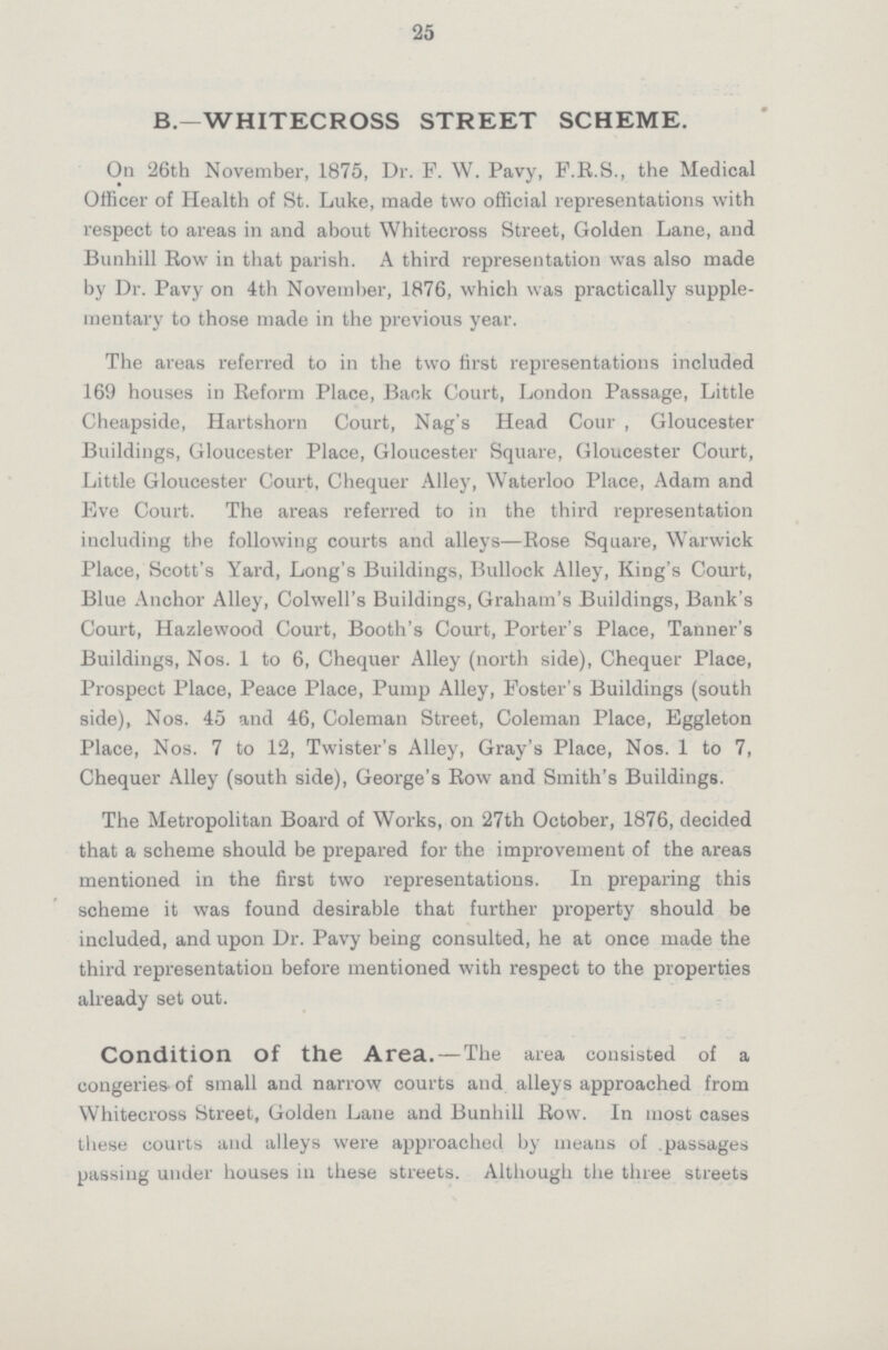 25 B.—WHITECROSS STREET SCHEME. On 26th November, 1875, Dr. F. W. Pavy, F.R.S., the Medical Officer of Health of St. Luke, made two official representations with respect to areas in and about Whitecross Street, Golden Lane, and Bunhill Row in that parish. A third representation was also made by Dr. Pavy on 4th November, 1876, which was practically supple mentary to those made in the previous year. The areas referred to in the two first representations included 169 houses in Reform Place, Back Court, London Passage, Little Cheapside, Hartshorn Court, Nag's Head Cour, Gloucester Buildings, Gloucester Place, Gloucester Square, Gloucester Court, Little Gloucester Court, Chequer Alley, Waterloo Place, Adam and Eve Court. The areas referred to in the third representation including the following courts and alleys—Rose Square, Warwick Place, Scott's Yard, Long's Buildings, Bullock Alley, King's Court, Blue Anchor Alley, Colwell's Buildings, Graham's Buildings, Bank's Court, Hazlewood Court, Booth's Court, Porter's Place, Tanner's Buildings, Nos. 1 to 6, Chequer Alley (north side), Chequer Place, Prospect Place, Peace Place, Pump Alley, Foster's Buildings (south side), Nos. 45 and 46, Coleman Street, Coleman Place, Eggleton Place, Nos. 7 to 12, Twister's Alley, Gray's Place, Nos. 1 to 7, Chequer Alley (south side), George's Row and Smith's Buildings. The Metropolitan Board of Works, on 27th October, 1876, decided that a scheme should be prepared for the improvement of the areas mentioned in the first two representations. In preparing this scheme it was found desirable that further property should be included, and upon Dr. Pavy being consulted, he at once made the third representation before mentioned with respect to the properties already set out. Condition Of the Area. —The area consisted of a congeries of small and narrow courts and alleys approached from Whitecross Street, Golden Lane and Bunhill Row. In most cases these courts and alleys were approached by means of passages passing under houses in these streets. Although the three streets