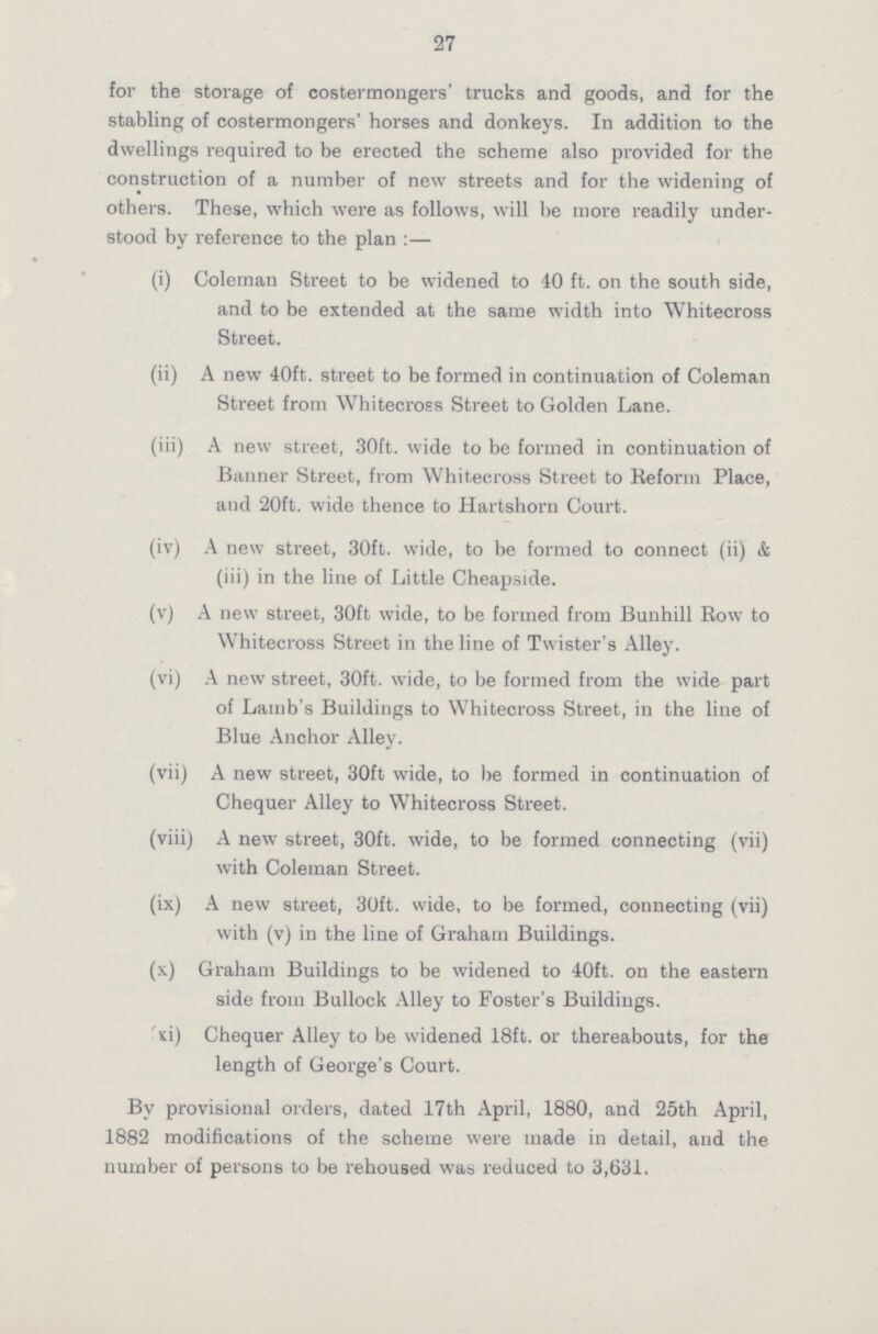 27 for the storage of costermongers' trucks and goods, and for the stabling of costermongers' horses and donkeys. In addition to the dwellings required to be erected the scheme also provided for the construction of a number of new streets and for the widening of others. These, which were as follows, will be more readily under stood by reference to the plan :— (i) Coleman Street to be widened to 40 ft. on the south side, and to be extended at the same width into Whitecross Street. (ii) A new 40ft. street to be formed in continuation of Coleman Street from Whitecross Street to Golden Lane. (iii) A new street, 30ft. wide to be formed in continuation of Banner Street, from Whitecross Street to Reform Place, and 20ft. wide thence to Hartshorn Court. (iv) A new street, 30ft. wide, to be formed to connect (ii) & (iii) in the line of Little Cheapside. (v) A new street, 30ft wide, to be formed from Bunhill Row to Whitecross Street in the line of Twister's Alley. (vi) A new street, 30ft. wide, to be formed from the wide part of Lamb's Buildings to Whitecross Street, in the line of Blue Anchor Alley. (vii) A new street, 30ft wide, to be formed in continuation of Chequer Alley to Whitecross Street. (viii) A new street, 30ft. wide, to be formed connecting (vii) with Coleman Street. (ix) A new street, 30ft. wide, to be formed, connecting (vii) with (v) in the line of Graham Buildings. (x) Graham Buildings to be widened to 40ft. on the eastern side from Bullock Alley to Foster's Buildings. si) Chequer Alley to be widened 18ft. or thereabouts, for the length of George's Court. By provisional orders, dated 17th April, 1880, and 25th April, 1882 modifications of the scheme were made in detail, and the number of persons to be rehoused was reduced to 3,631.