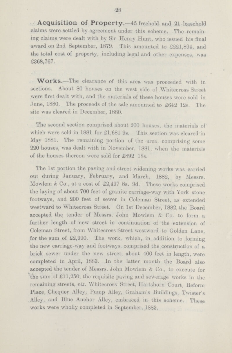 28 Acquisition of Property.—45 freehold and 21 leasehold claims were settled by agreement under this scheme. The remain ing claims were dealt with by Sir Henry Hunt, who issued his final award on 2nd September, 1879. This amounted to £221,894, and the total cost of property, including legal and other expenses, was £368,767. Works.—The clearance of this area was proceeded with in sections. About 80 houses on the west side of Whitecross Street were first dealt with, and the materials of these houses were sold in June, 1880. The proceeds of the sale amounted to £642 12s. The site was cleared in December, 1880. The second section comprised about 200 houses, the materials of which were sold in 1881 for £1,681 9s. This section was cleared in May 1881. The remaining portion of the area, comprising some 220 houses, was dealt with in November, 1881, when the materials of the houses thereon were sold for £892 18s. The 1st portion the paving and street widening works was carried out during January, February, and March, 1882, by Messrs. Mowlem & Co., at a cost of £2,497 8s. 9d. These works comprised the laying of about 700 feet of granite carriage-way with York stone footways, and 200 feet of sewer in Coleman Street, as extended westward to Whitecross Street. On 1st December, 1882, the Board accepted the tender of Messrs. John Mowlem & Co. to form a further length of new street in continuation of the extension of Coleman Street, from Whitecross Street westward to Golden Lane, for the sum of £2,990. The work, which, in addition to forming the new carriage-way and footways, comprised the construction of a brick sewer under the new street, about 400 feet in length, were completed in April, 1883. In the latter month the Board also accepted the tender of Messrs. John Mowlem & Co., to execute for the sum of £11,250, the requisite paving and sewerage works in the remaining streets, viz. Whitecross Street, Hartshorn Court, Beform Place, Chequer Alley, Pump Alley, Graham's Buildings, Twister's Alley, and Blue Anchor Alley, embraced in this scheme. These works were wholly completed in September, 1883.