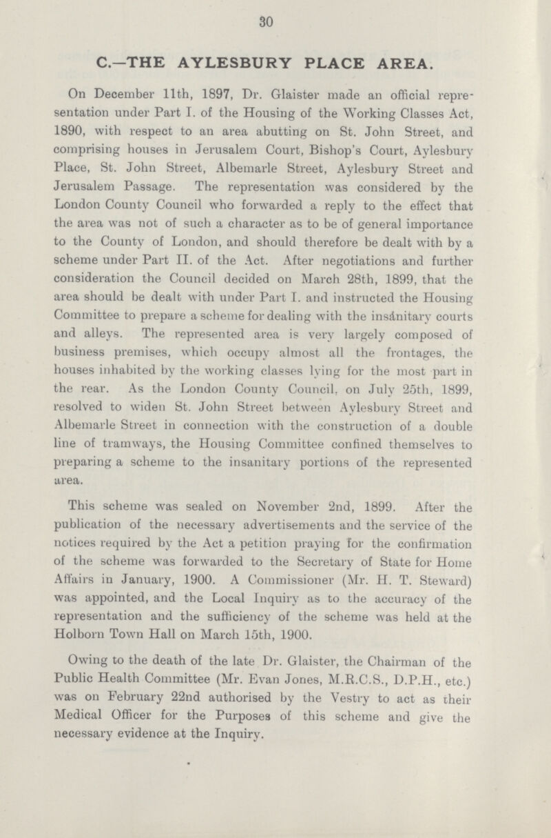 30 C—THE AYLESBURY PLACE AREA. On December 11th, 1897, Dr. Glaister made an official repre sentation under Part I. of the Housing of the Working Classes Act, 1890, with respect to an area abutting on St. John Street, and comprising houses in Jerusalem Court, Bishop's Court, Aylesbury Place, St. John Street, Albemarle Street, Aylesbury Street and Jerusalem Passage. The representation was considered by the London County Council who forwarded a reply to the effect that the area was not of such a character as to be of general importance to the County of London, and should therefore be dealt with by a scheme under Part II. of the Act. After negotiations and further consideration the Council decided on March 28th, 1899, that the area should be dealt with under Part I. and instructed the Housing Committee to prepare a scheme for dealing with the insanitary courts and alleys. The represented area is very largely composed of business premises, which occupy almost all the frontages, the houses inhabited by the working classes lying for the most part in the rear. As the London County Council, on July 25th, 1899, resolved to widen St. John Street between Aylesbury Street and Albemarle Street in connection with the construction of a double line of tramways, the Housing Committee confined themselves to preparing a scheme to the insanitary portions of the represented urea. This scheme was sealed on November 2nd, 1899. After the publication of the necessary advertisements and the service of the notices required by the Act a petition praying for the confirmation of the scheme was forwarded to the Secretary of State for Home Affairs in January, 1900. A Commissioner (Mr. H. T. Steward) was appointed, and the Local Inquiry as to the accuracy of the representation and the sufficiency of the scheme was held at the Holborn Town Hall on March 15th, 1900. Owing to the death of the late Dr. Glaister, the Chairman of the Public Health Committee (Mr. Evan Jones, M.R.C.S., D.P.H., etc.) was on February 22nd authorised by the Vestry to act as their Medical Officer for the Purposes of this scheme and give the necessary evidence at the Inquiry.