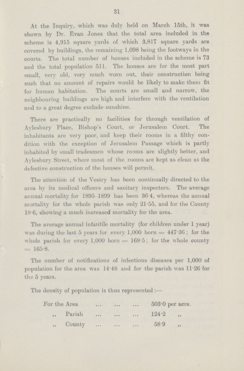 31 At the Inquiry, which was duly held on March 15th, it was shown by Dr. Evan Jones that the total area included in the scheme is 4,915 square yards of which 3,817 square yards are covered by buildings, the remaining 1,098 being the footways in the courts. The total number of houses included in the scheme is 73 and the total population 511. The houses are for the most part small, very old, very much worn out, their construction being such that no amount of repairs would be likely to make them fit for human habitation. The courts are small and narrow, the neighbouring buildings are high and interfere with the ventilation and to a great degree exclude sunshine. There are practically no facilities for through ventilation of Aylesbury Place, Bishop's Court, or Jerusalem Court. The inhabitants are very poor, and keep their rooms in a filthy con dition with the exception of Jerusalem Passage which is partly inhabited by small tradesmen whose rooms are slightly better, and Aylesbury Street, where most of the rooms are kept as clean as the defective construction of the houses will permit. The attention of the Vestry has been continually directed to the area by its medical officers and sanitary inspectors. The average annual mortality for 1895-1899 has been 36 4, whereas the annual mortality for the whole parish was only 21-55, and for the County 18-6, showing a much increased mortality for the area. The average annual infantile mortality (for children under 1 year) was during the last 5 years for every 1,000 born = 447.36; for the whole parish for every 1,000 born = 168.5; for the whole county = 165.8. The number of notifications of infectious diseases per 1,000 of population for the area was 14.48 and for the parish was 11.26 for the 5 years. The density of population is thus represented:— For the Area 503.0 per acre. „ Parish 124.2 ,, ,, County 58.9 „