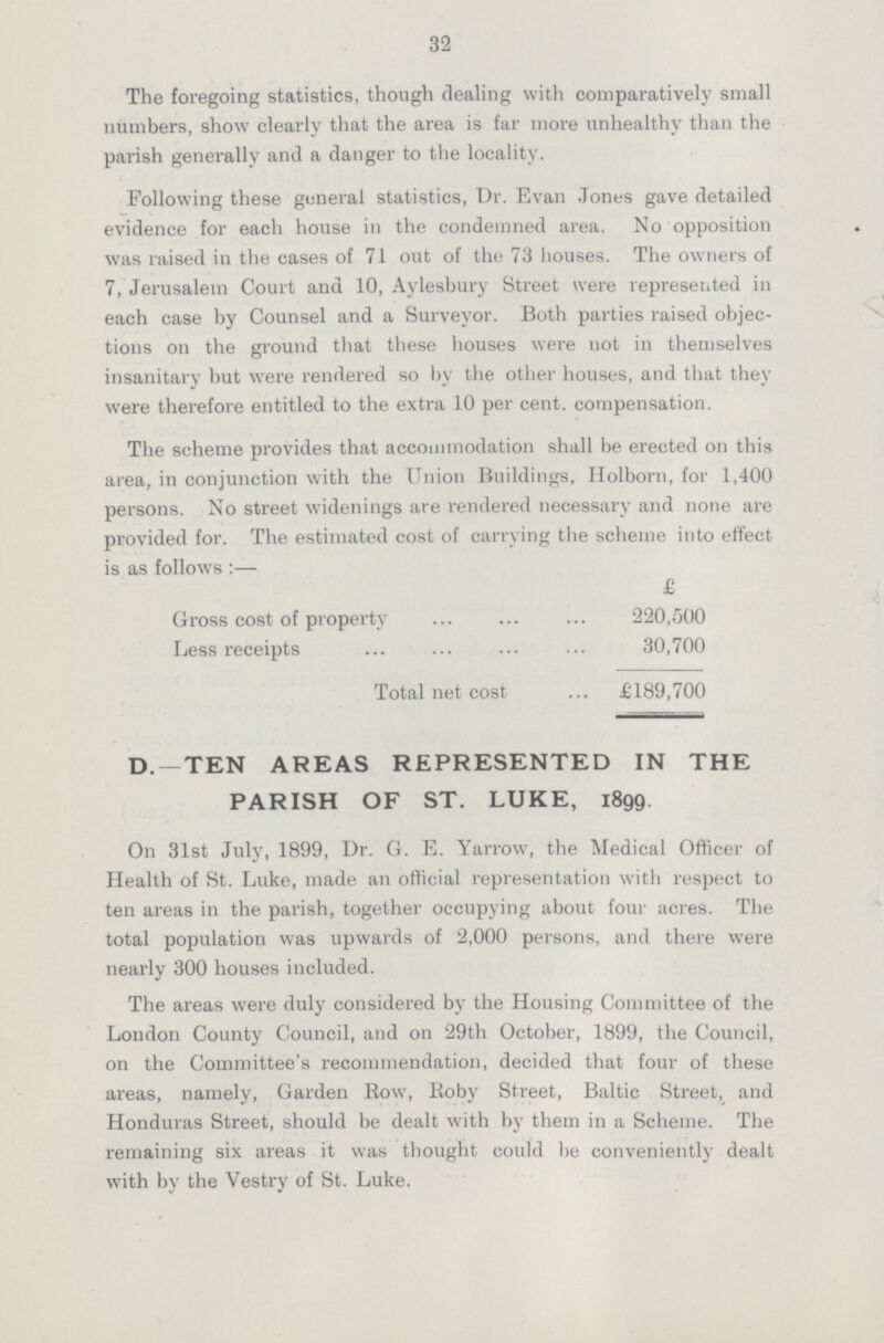 32 The foregoing statistics, though dealing with comparatively small numbers, show clearly that the area is far more unhealthy than the parish generally and a danger to the locality. Following these general statistics, Dr. Evan Jones gave detailed evidence for each house in the condemned area. No opposition was raised in the cases of 71 out of the 73 houses. The owners of 7, Jerusalem Court and 10, Aylesbury Street were represented in each case by Counsel and a Surveyor. Both parties raised objec tions on the ground that these houses were not in themselves insanitary but were rendered so by the other houses, and that they were therefore entitled to the extra 10 per cent, compensation. The scheme provides that accommodation shall be erected on this area, in conjunction with the Union Buildings, Holborn, for 1,400 persons. No street widenings are rendered necessary and none are provided for. The estimated cost of carrying the scheme into effect is as follows :— £ Gross cost of property 220,500 Less receipts 30,700 Total net cost £189,700 D. —TEN AREAS REPRESENTED IN THE PARISH OF ST. LUKE, 1899. On 31st July, 1899, Dr. G. E. Yarrow, the Medical Officer of Health of St. Luke, made an official representation with respect to ten areas in the parish, together occupying about four acres. The total population was upwards of 2,000 persons, and there were nearly 300 houses included. The areas were duly considered by the Housing Committee of the London County Council, and on 29th October, 1899, the Council, on the Committee's recommendation, decided that four of these areas, namely, Garden Row, Roby Street, Baltic Street, and Honduras Street, should be dealt with by them in a Scheme. The remaining six areas it was thought could be conveniently dealt with by the Vestry of St. Luke.