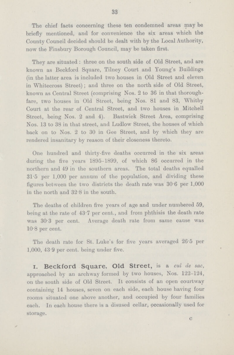 33 The chief facts concerning these ten condemned areas may be briefly mentioned, and for convenience the six areas which the County Council decided should be dealt with by the Local Authority, now the Finsbury Borough Council, may be taken first. They are situated: three on the south side of Old Street, and are known as Beckford Square, Tilney Court and Young's Buildings (in the latter area is included two houses in Old Street and eleven in Whitecross Street); and three on the north side of Old Street, known as Central Street (comprising Nos. 2 to 36 in that thorough fare, two houses in Old Street, being Nos. 81 and 83, Whitby Court at the rear of Central Street, and two houses in Mitchell Street, being Nos. 2 and 4). Bastwick Street Area, comprising Nos. 13 to 38 in that street, and Ludlow Street, the houses of which back on to Nos. 2 to 30 in Gee Street, and by which they are rendered insanitary by reason of their closeness thereto. One hundred and thirty-five deaths occurred in the six areas during the five years 1895-1899, of which 86 occurred in the northern and 49 in the southern areas. The total deaths equalled 315 per 1,000 per annum of the population, and dividing these figures between the two districts the death rate was 30 6 per 1,000 in the north and 32 8 in the south. The deaths of children five years of age and under numbered 59, being at the rate of 43.7 per cent., and from phthisis the death rate was 30.3 per cent. Average death rate from same cause was 10 8 per cent. The death rate for St. Luke's for five years averaged 26.5 per 1,000, 43 9 per cent, being under five. i. Beckford Square, Old Street, is a cul de sac, approached by an archway formed by two houses, Nos. 122-124, on the south side of Old Street. It consists of an open courtway containing 14 houses, seven on each side, each house having four rooms situated one above another, and occupied by four families each. In each house there is a disused cellar, occasionally used for storage. c