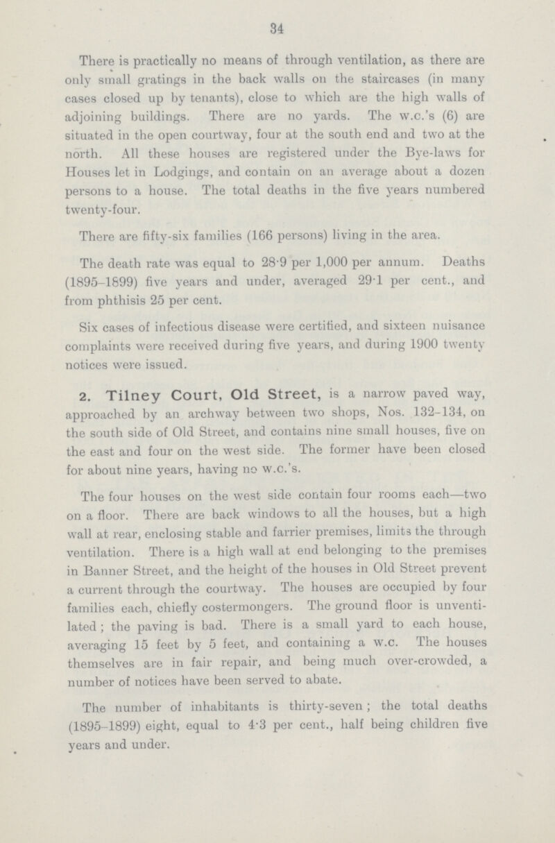 34 There is practically no means of through ventilation, as there are only small gratings in the back walls on the staircases (in many cases closed up by tenants), close to which are the high walls of adjoining buildings. There are no yards. The vv.c.'s (6) are situated in the open courtway, four at the south end and two at the north. All these houses are registered under the Bye-laws for Houses let in Lodgings, and contain on an average about a dozen persons to a house. The total deaths in the five years numbered twenty-four. There are fifty-six families (166 persons) living in the area. The death rate was equal to 28.9 per 1,000 per annum. Deaths (1895-1899) five years and under, averaged 29'1 per cent., and from phthisis 25 per cent. Six cases of infectious disease were certified, and sixteen nuisance complaints were received during five years, and during 1900 twenty notices were issued. 2. Tilney Court, Old Street, is a narrow paved way, approached by an archway between two shops, Nos. 132-134, on the south side of Old Street, and contains nine small houses, five on the east and four on the west side. The former have been closed for about nine years, having no w.c.'s. The four houses on the west side contain four rooms each—two on a floor. There are back windows to all the houses, but a high wall at rear, enclosing stable and farrier premises, limits the through ventilation. There is a high wall at end belonging to the premises in Banner Street, and the height of the houses in Old Street prevent a current through the courtway. The houses are occupied by four families each, chiefly costermongers. The ground floor is unventi lated; the paving is bad. There is a small yard to each house, averaging 15 feet by 5 feet, and containing a w.c. The houses themselves are in fair repair, and being much over-crowded, a number of notices have been served to abate. The number of inhabitants is thirty-seven; the total deaths (1895-1899) eight, equal to 4.3 per cent., half being children five years and under.