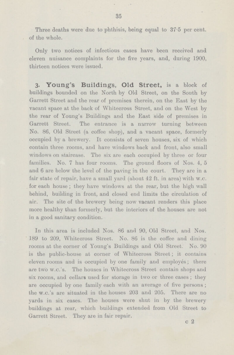 35 Three deaths were due to phthisis, being equal to 37.5 per cent. of the whole. Only two notices of infectious cases have been received and eleven nuisance complaints for the five years, and, during 1900, thirteen notices were issued. 3. Young's Buildings, Old Street, is a block of buildings bounded on the North by Old Street, on the South by Garrett Street and the rear of premises therein, on the East by the vacant space at the back of Whitecross Street, and on the West by the rear of Young's Buildings and the East side of premises in Garrett Street. The entrance is a narrow turning between No. 86, Old Street (a coffee shop), and a vacant space, formerly occupied by a brewery. It consists of seven houses, six of which contain three rooms, and have windows back and front, also small windows on staircase. The six are each occupied by three or four families. No. 7 has four rooms. The ground floors of Nos. 4, 5 and 6 are below the level of the paving in the court. They are in a fair state of repair, have a small yard (about 42 ft. in area) with w.c. for each house; they have windows at the rear, but the high wall behind, building in front, and closed end limits the circulation of air. The site of the brewery being now vacant renders this place more healthy than formerly, but the interiors of the houses are not in a good sanitary condition. In this area is included Nos. 86 and 90, Old Street, and Nos. 189 to 209, Whitecross Street. No. 86 is the coffee and dining rooms at the corner of Young's Buildings and Old Street. No. 90 is the public-house at corner of Whitecross Street; it contains eleven rooms and is occupied by one family and employes; there are two w.c.'s. The houses in Whitecross Street contain shops and six rooms, and cellars used for storage in two or three cases; they are occupied by one family each with an average of five persons; the w.c.'s are situated in the houses 203 and 205. There are no yards in six cases. The houses were shut in by the brewery buildings at rear, which buildings extended from Old Street to Garrett Street. They are in fair repair. c 2