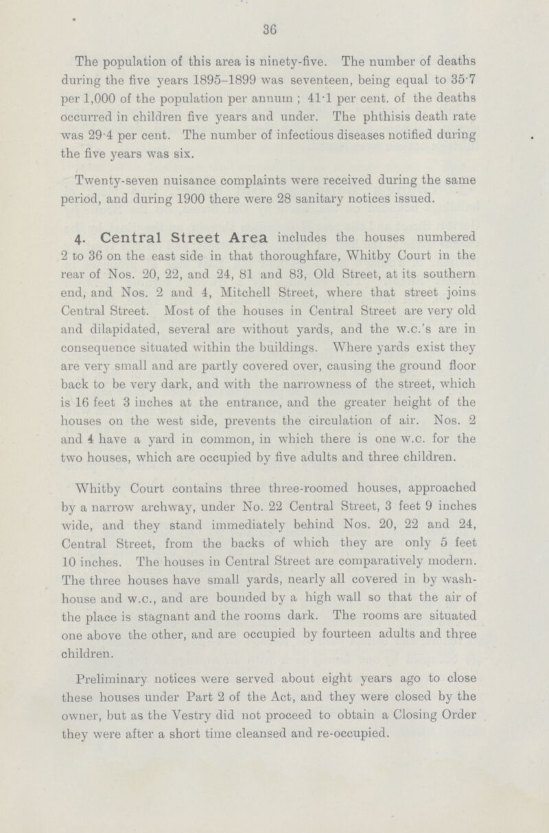 36 The population of this area is ninety-five. The number of deaths during the five years 1895-1899 was seventeen, being equal to 35.7 per 1,000 of the population per annum; 41.1 per cent, of the deaths occurred in children five years and under. The phthisis death rate was 29.4 per cent. The number of infectious diseases notified during the five years was six. Twenty-seven nuisance complaints were received during the same period, and during 1900 there were 28 sanitary notices issued. 4. Central street Area includes the houses numbered 2 to 36 on the east side in that thoroughfare, Whitby Court in the rear of Nos. 20, 22, and 24, 81 and 83, Old Street, at its southern end, and Nos. 2 and 4, Mitchell Street, where that street joins Central Street. Most of the houses in Central Street are very old and dilapidated, several are without yards, and the w.c.'s are in consequence situated within the buildings. Where yards exist they are very small and are partly covered over, causing the ground floor back to be very dark, and with the narrowness of the street, which is 16 feet 3 inches at the entrance, and the greater height of the houses on the west side, prevents the circulation of air. Nos. 2 and 4 have a yard in common, in which there is one w.c. for the two houses, which are occupied by five adults and three children. Whitby Court contains three three-roomed houses, approached by a narrow archway, under No. 22 Central Street, 3 feet 9 inches wide, and they stand immediately behind Nos. 20, 22 and 24, Central Street, from the backs of which they are only 5 feet 10 inches. The houses in Central Street are comparatively modern. The three houses have small yards, nearly all covered in by wash house and w.c., and are bounded by a high wall so that the air of the place is stagnant and the rooms dark. The rooms are situated one above the other, and are occupied by fourteen adults and three children. Preliminary notices were served about eight years ago to close these houses under Part 2 of the Act, and they were closed by the owner, but as the Vestry did not proceed to obtain a Closing Order they were after a short time cleansed and re-occupied.