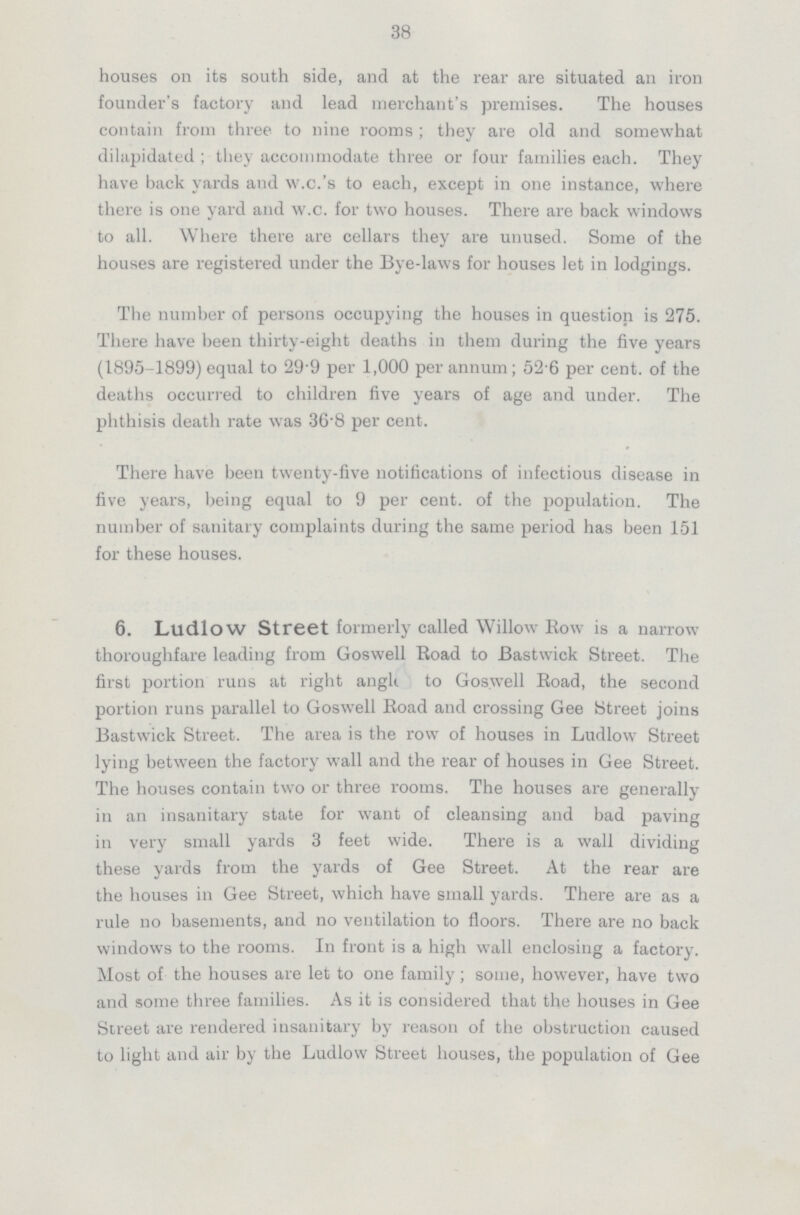 38 houses on its south side, and at the rear are situated an iron founder's factory and lead merchant's premises. The houses contain from three to nine rooms; they are old and somewhat dilapidated; they accommodate three or four families each. They have back yards and w.c.'s to each, except in one instance, where there is one yard and w.c. for two houses. There are back windows to all. Where there are cellars they are unused. Some of the houses are registered under the Bye-laws for houses let in lodgings. The number of persons occupying the houses in question is 275. There have been thirty-eight deaths in them during the five years (1895-1899) equal to 29.9 per 1,000 per annum; 52.6 per cent, of the deaths occurred to children five years of age and under. The phthisis death rate was 36.8 per cent. There have been twenty-five notifications of infectious disease in five years, being equal to 9 per cent, of the population. The number of sanitary complaints during the same period has been 151 for these houses. 6. Ludlow Street formerly called Willow Bow is a narrow thoroughfare leading from Goswell Road to Bastwick Street. The first portion runs at right anglt to Goswell Road, the second portion runs parallel to Goswell Road and crossing Gee Street joins Bastwick Street. The area is the row of houses in Ludlow Street lying between the factory wall and the rear of houses in Gee Street. The houses contain two or three rooms. The houses are generally in an insanitary state for want of cleansing and bad paving in very small yards 3 feet wide. There is a wall dividing these yards from the yards of Gee Street. At the rear are the houses in Gee Street, which have small yards. There are as a rule no basements, and no ventilation to floors. There are no back windows to the rooms. In front is a high wall enclosing a factory. Most of the houses are let to one family; some, however, have two and some three families. As it is considered that the houses in Gee Street are rendered insanitary by reason of the obstruction caused to light and air by the Ludlow Street houses, the population of Gee