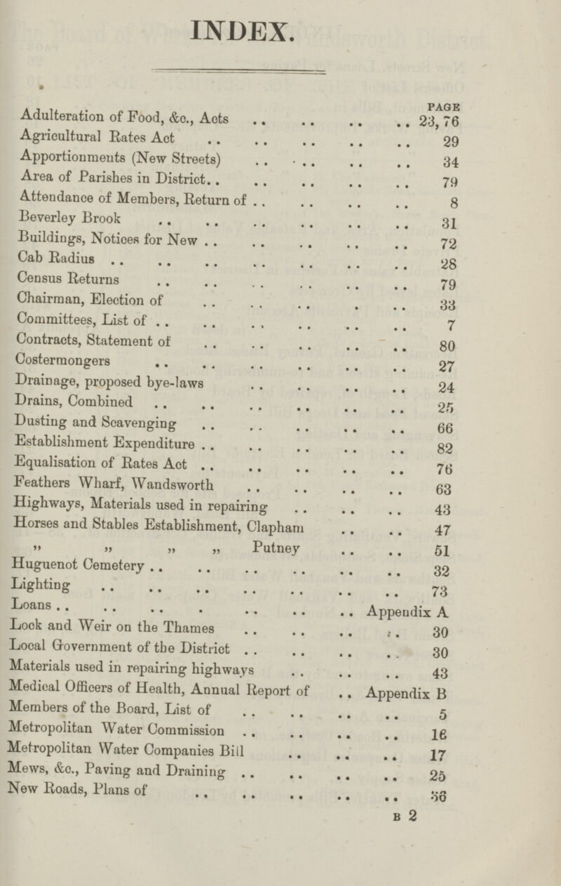 INDEX. PAGE Adulteration of Food, &e., Acts 23,76 Agricultural Rates Act 29 Apportionments (New Streets) 34 Area of Parishes in District 79 Attendance of Members, Return of 8 Beverley Brook 31 Buildings, Notices for New 72 Cab Radius 28 Census Returns 79 Chairman, Election of 33 Committees, List of 7 Contracts, Statement of 80 Costermongers 27 Drainage, proposed bye-laws 24 Drains, Combined 25 Dusting and Scavenging 66 Establishment Expenditure 82 Equalisation of Rates Act 76 Feathers Wharf, Wandsworth 63 Highways, Materials used in repairing 43 Horses and Stables Establishment, Clapham 47 „ „ „ „ Putney 51 Huguenot Cemetery 32 Lighting 73 Loans Appendix A Lock and Weir on the Thames 30 Local Government of the District 30 Materials used in repairing highways 43 Medical Officers of Health, Annual Report of Appendix B Members of the Board, List of 5 Metropolitan Water Commission 16 Metropolitan Water Companies Bill 17 Mews, &c., Paving and Draining 25 New Roads, Plans of 36 b 2