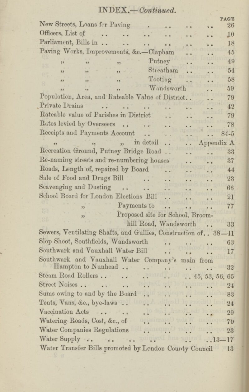 INDEX.— Continued. page New Streets, Loans for Paving 26 Officers, List of 10 Parliament, Bills in 18 Paving Works, Improvements, &c.—Clapham 45 „ „ „ Putney 49 „ „ „ Streatham 54 „ „ „ Tooting 58 ,, „ „ Wandsworth 59 Population, Area, and Rateable Value of District 79 Private Drains 42 Rateable value of Parishes in District 79 Rates levied by Overseers 78 Receipts and Payments Account 84-5 „ „ „ in detail Appendix A Recreation Ground, Putney Bridge Road 33 Re-naming streets and re-numbering houses 37 Roads, Length of, repaired by Board 44 Sale of Food and Drugs Bill 23 Scavenging and Dusting 66 School Board for London Elections Bill 21 „ Payments to 77 „ Proposed site for School, Broom- hill Road, Wandsworth 33 Sewers, Ventilating Shafts, and Gullies, Construction of 38—41 Slop Shoot, Southfields, Wandsworth 63 Southwark and Vauxhall Water Bill 17 Southwark and Yauxhall Water Company's main from Hampton to Nunhead 32 Steam Road Rollers 45, 53, 56, 65 Street Noises 24 Sums owing to and by the Board 83 Tents, Vans, &c., bye-laws 24 Vaccination Acts 29 Watering Roads, Cost, &c., of 70 Water Companies Regulations 23 Water Supply 13—17 Water Transfer Bills promoted by London County Council 13