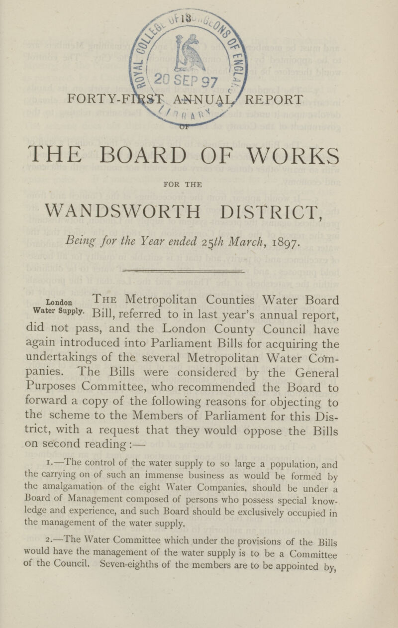 13 FORTY-FIRST ANNUAL REPORT THE BOARD OF WORKS FOR THE WANDSWORTH DISTRICT, Being for the Year ended 25th March, 1897. London Water Supply. The Metropolitan Counties Water Board Bill, referred to in last year's annual report, did not pass, and the London County Council have again introduced into Parliament Bills for acquiring the undertakings of the several Metropolitan Water Com panies. The Bills were considered by the General Purposes Committee, who recommended the Board to forward a copy of the following reasons for objecting to the scheme to the Members of Parliament for this Dis trict, with a request that they would oppose the Bills on second reading :— 1.— The control of the water supply to so large a population, and the carrying on of such an immense business as would be formed by the amalgamation of the eight Water Companies, should be under a Board of Management composed of persons who possess special know ledge and experience, and such Board should be exclusively occupied in the management of the water supply. 2.— The Water Committee which under the provisions of the Bills would have the management of the water supply is to be a Committee of the Council. Seven-eighths of the members are to be appointed by,