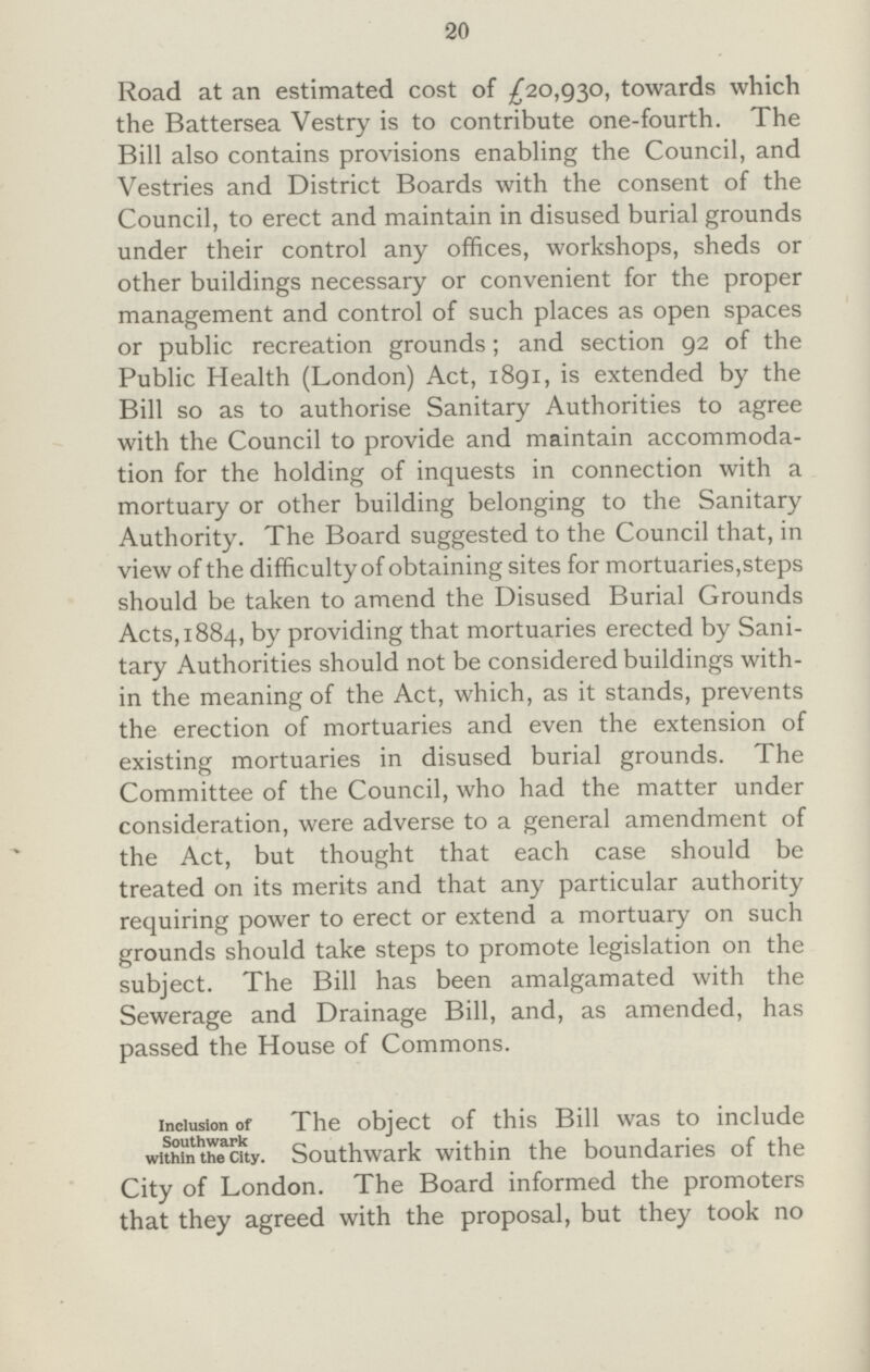 20 Road at an estimated cost of £20,930, towards which the Battersea Vestry is to contribute one-fourth. The Bill also contains provisions enabling the Council, and Vestries and District Boards with the consent of the Council, to erect and maintain in disused burial grounds under their control any offices, workshops, sheds or other buildings necessary or convenient for the proper management and control of such places as open spaces or public recreation grounds; and section 92 of the Public Health (London) Act, 1891, is extended by the Bill so as to authorise Sanitary Authorities to agree with the Council to provide and maintain accommoda tion for the holding of inquests in connection with a mortuary or other building belonging to the Sanitary Authority. The Board suggested to the Council that, in view of the difficulty of obtaining sites for mortuaries,steps should be taken to amend the Disused Burial Grounds Acts, 1884, by providing that mortuaries erected by Sani tary Authorities should not be considered buildings with in the meaning of the Act, which, as it stands, prevents the erection of mortuaries and even the extension of existing mortuaries in disused burial grounds. The Committee of the Council, who had the matter under consideration, were adverse to a general amendment of the Act, but thought that each case should be treated on its merits and that any particular authority requiring power to erect or extend a mortuary on such grounds should take steps to promote legislation on the subject. The Bill has been amalgamated with the Sewerage and Drainage Bill, and, as amended, has passed the House of Commons. Inclusion of Southwark within the City. The object of this Bill was to include Southwark within the boundaries of the City of London. The Board informed the promoters that they agreed with the proposal, but they took no