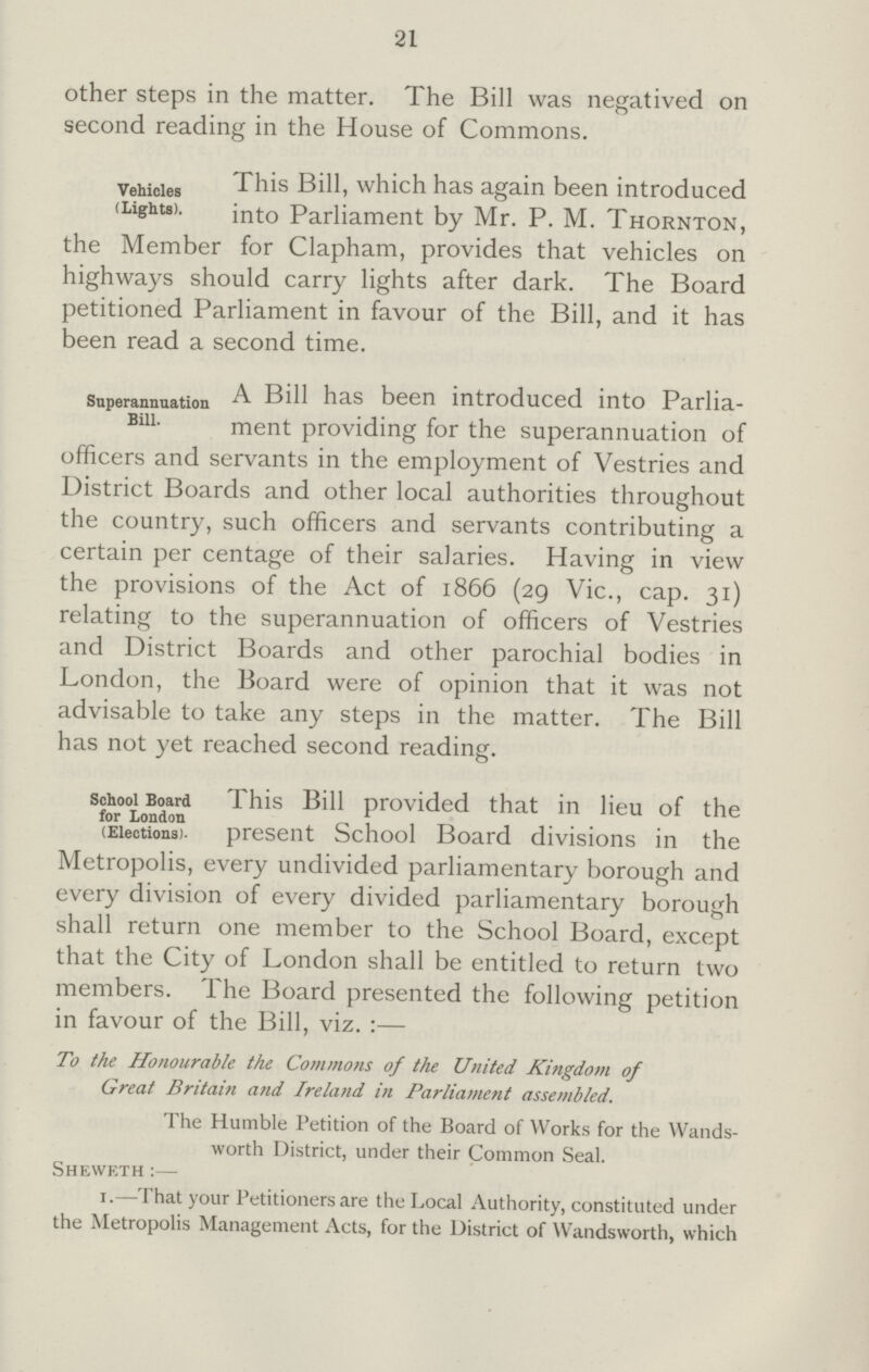 21 other steps in the matter. The Bill was negatived on second reading in the House of Commons. Vehicles (Lights). This Bill, which has again been introduced into Parliament by Mr. P. M. Thornton, the Member for Clapham, provides that vehicles on highways should carry lights after dark. The Board petitioned Parliament in favour of the Bill, and it has been read a second time. Superannuation Bill. A Bill has been introduced into Parlia ment providing for the superannuation of omcers ana servants in the employment of Vestries and District Boards and other local authorities throughout the country, such officers and servants contributing a certain per centage of their salaries. Having in view the provisions of the Act of 1866 (2g Vic., cap. 31) relating to the superannuation of officers of Vestries and District Boards and other parochial bodies in London, the Board were of opinion that it was not advisable to take any steps in the matter. The Bill has not yet reached second reading. School Board for London (Elections). This Bill provided that in lieu of the present School Board divisions in the ivieuupuiis, every undivided parliamentary borough and every division of every divided parliamentary borough shall return one member to the School Board, except that the City of London shall be entitled to return two members. The Board presented the following petition in favour of the Bill, viz. :— To the Honourable the Commons of the United Kingdom of Great Britain and Ireland in Parliament assembled. The Humble Petition of the Board of Works for the Wands worth District, under their Common Seal. Sheweth :— 1.—That your Petitioners are the Local Authority, constituted under the Metropolis Management Acts, for the District of Wandsworth, which