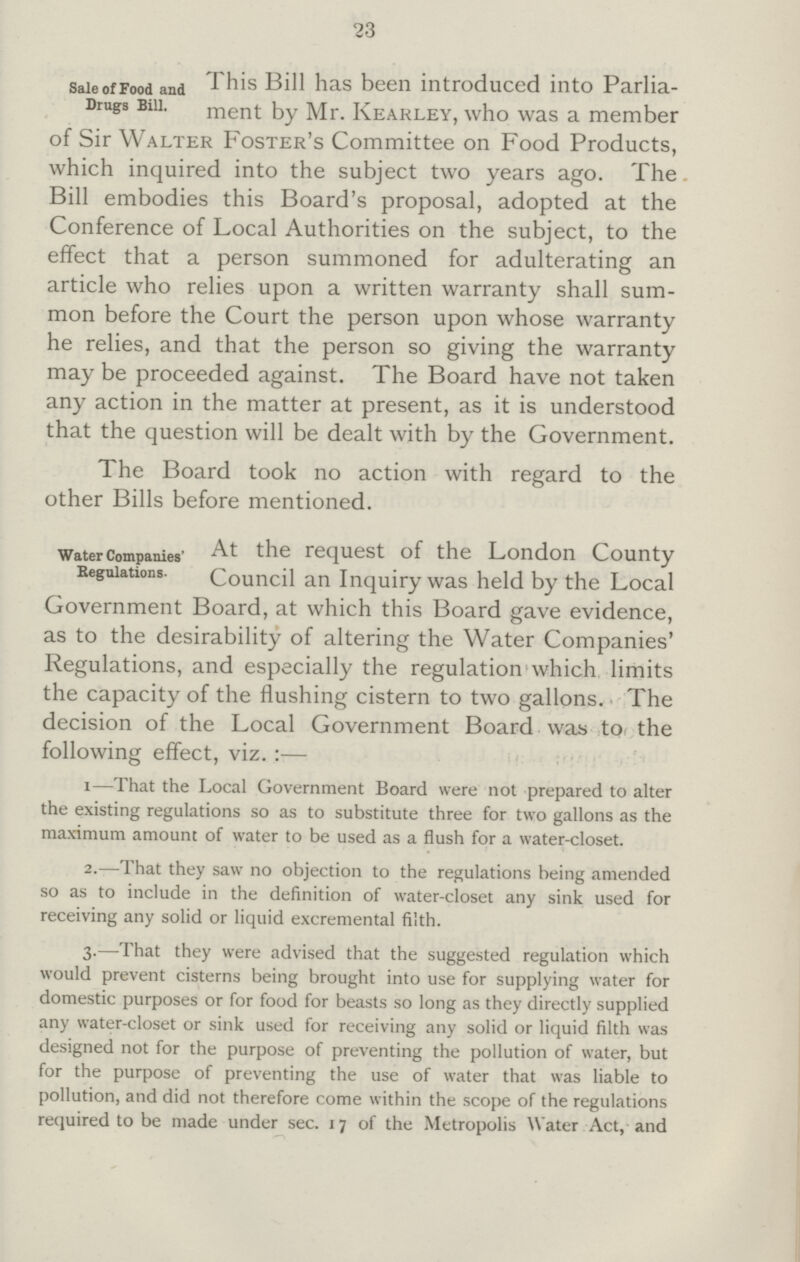 23 Sale of Food and Drugs Bill. This Bill has been introduced into Parlia ment by Mr. Kearley, who was a member of Sir Walter Foster's Committee on Food Products, which inquired into the subject two years ago. The Bill embodies this Board's proposal, adopted at the Conference of Local Authorities on the subject, to the effect that a person summoned for adulterating an article who relies upon a written warranty shall sum mon before the Court the person upon whose warranty he relies, and that the person so giving the warranty may be proceeded against. The Board have not taken any action in the matter at present, as it is understood that the question will be dealt with by the Government. The Board took no action with regard to the other Bills before mentioned. Water Companies' Regulations. At the request of the London County Council an Inquiry was held by the Local ijovernment Board, at which this Board gave evidence, as to the desirability of altering the Water Companies' Regulations, and especially the regulation which limits the capacity of the flushing cistern to two gallons. The decision of the Local Government Board was to the following effect, viz. :— i—That the Local Government Board were not prepared to alter the existing regulations so as to substitute three for two gallons as the maximum amount of water to be used as a flush for a water-closet. 2.—That they saw no objection to the regulations being amended so as to include in the definition of water-closet any sink used for receiving any solid or liquid excremental filth. 3.—That they were advised that the suggested regulation which would prevent cisterns being brought into use for supplying water for domestic purposes or for food for beasts so long as they directly supplied any water-closet or sink used for receiving any solid or liquid filth was designed not for the purpose of preventing the pollution of water, but For the purpose of preventing the use of water that was liable to pollution, and did not therefore come within the scope of the regulations required to be made under sec. 17 of the Metropolis Water Act, and