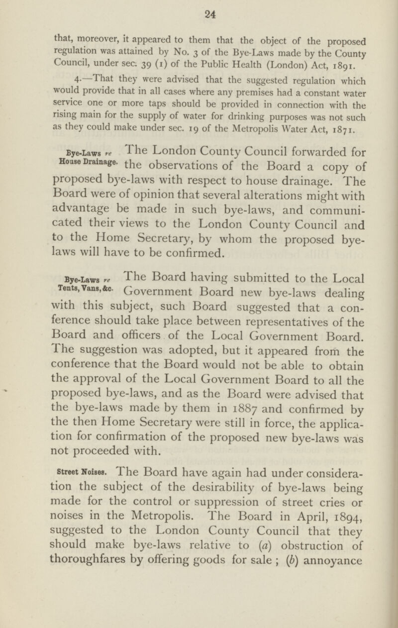 24 that, moreover, it appeared to them that the object of the proposed regulation was attained by No. 3 of the Bye-Laws made by the County Council, under sec: 39 (1) of the Public Health (London) Act, 1891. 4.—That they were advised that the suggested regulation which would provide that in all cases where any premises had a constant water service one or more taps should be provided in connection with the rising main for the supply of water for drinking purposes was not such as they could make under sec. 19 of the Metropolis Water Act, 1871. Bye-Laws re House Drainage. The London County Council forwarded for the observations of the Board a copy of proposed bye-laws with respect to house drainage. The Board were of opinion that several alterations might with advantage be made in such bye-laws, and communi cated their views to the London County Council and to the Home Secretary, by whom the proposed bye laws will have to be confirmed. Bye-Laws re Tents, Vans, &c. The Board having submitted to the Local jovernment Board new bye-laws dealing wnn tnis suDject, such Board suggested that a con ference should take place between representatives of the Board and officers of the Local Government Board. The suggestion was adopted, but it appeared from the conference that the Board would not be able to obtain the approval of the Local Government Board to all the proposed bye-laws, and as the Board were advised that the bye-laws made by them in 1887 and confirmed by the then Home Secretary were still in force, the applica tion for confirmation of the proposed new bye-laws was not proceeded with. Street Noises. L he Board have again had under considera tion tne suDject of the desirability of bye-laws being made for the control or suppression of street cries or noises in the Metropolis. The Board in April, 1894, suggested to the London County Council that they should make bye-laws relative to (a) obstruction of thoroughfares by offering goods for sale ; (b) annoyance