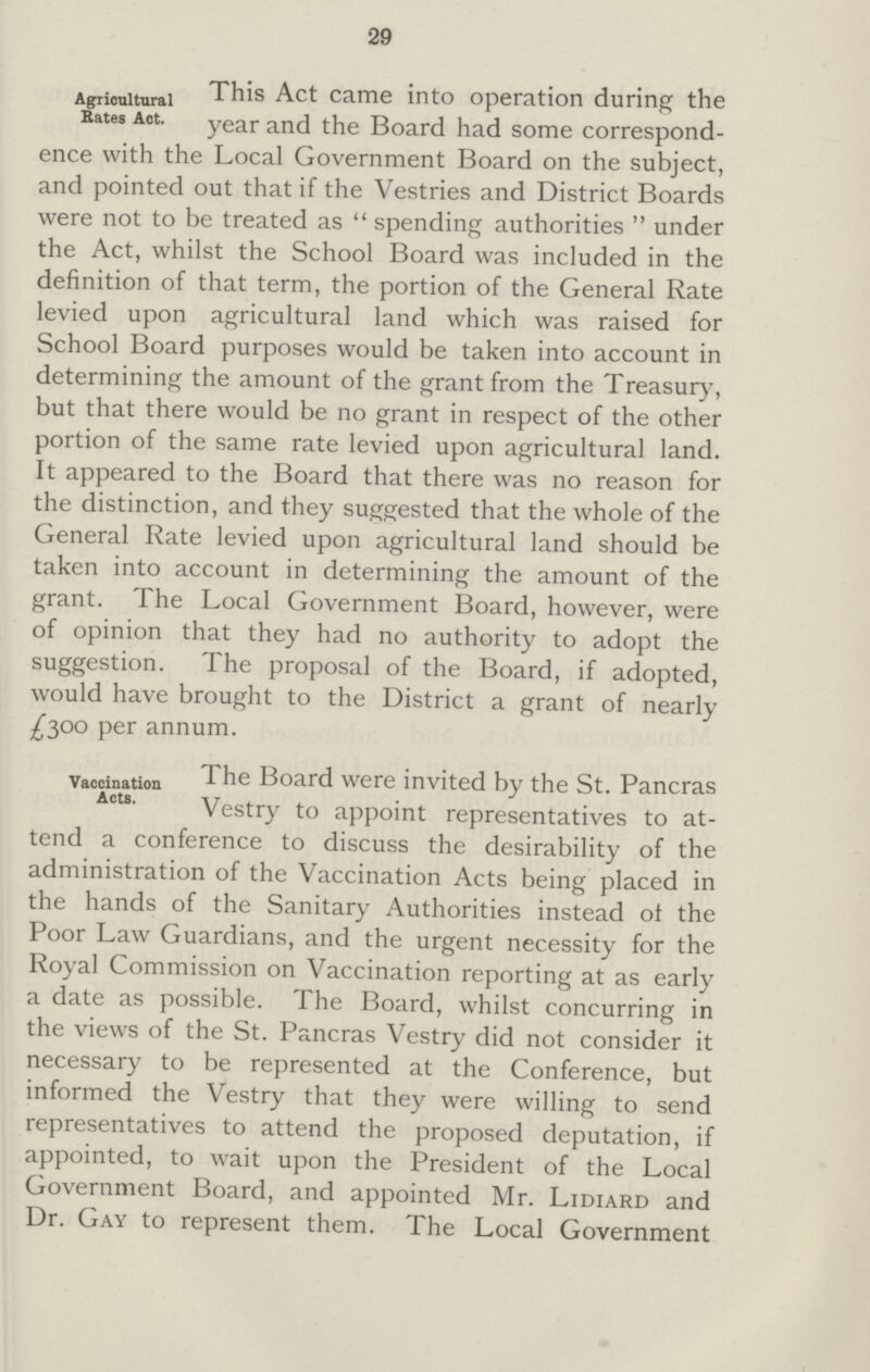 29 Agricultural Rates Act. This Act came into operation during the year and the Board had some correspond ence witn me Local Government Board on the subject, and pointed out that if the Vestries and District Boards were not to be treated as  spending authorities  under the Act, whilst the School Board was included in the definition of that term, the portion of the General Rate levied upon agricultural land which was raised for School Board purposes would be taken into account in determining the amount of the grant from the Treasury, but that there would be no grant in respect of the other portion of the same rate levied upon agricultural land. It appeared to the Board that there was no reason for the distinction, and they suggested that the whole of the General Rate levied upon agricultural land should be taken into account in determining the amount of the grant. The Local Government Board, however, were of opinion that they had no authority to adopt the suggestion. The proposal of the Board, if adopted, would have brought to the District a grant of nearly Aoo per annum. Vaccination Acts. The Board were invited by the St. Pancras Vestry to appoint representatives to at tend a conference to discuss the desirability of the administration of the Vaccination Acts being placed in the hands of the Sanitary Authorities instead ot the Poor Law Guardians, and the urgent necessity for the Royal Commission on Vaccination reporting at as early a date as possible. The Board, whilst concurring in the views of the St. Pancras Vestry did not consider it necessary to be represented at the Conference, but informed the Vestry that they were willing to send representatives to attend the proposed deputation, if appointed, to wait upon the President of the Local Government Board, and appointed Mr. Lidiard and Dr. Gay to represent them. The Local Government