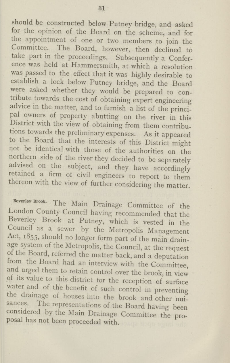 31 should be constructed below Putney bridge, and asked for the opinion of the Board on the scheme, and for the appointment of one or two members to join the Committee. The Board, however, then declined to take part in the proceedings. Subsequently a Confer ence was held at Hammersmith, at which a resolution was passed to the effect that it was highly desirable to establish a lock below Putney bridge, and the Board were asked whether they would be prepared to con tribute towards the cost of obtaining expert engineering advice in the matter, and to furnish a list of the princi pal owners of property abutting on the river in this District with the view of obtaining from them contribu tions towards the preliminary expenses. As it appeared to the Board that the interests of this District might not be identical with those of the authorities on the northern side of the river they decided to be separately advised on the subject, and they have accordingly retained a firm ot civil engineers to report to them thereon with the view of further considering the matter. Beverley Brook. The Main Drainage Committee of the London County Council having recommended that the Beverley Brook at Putney, which is vested in the Council as a sewer by the Metropolis Management Act, 1855, should no longer form part of the main drain age system of the Metropolis, the Council, at the request of the Board, referred the matter back, and a deputation from the Board had an interview with the Committee, and urged them to retain control over the brook, in view * of its value to this district tor the reception of surface water and of the benefit of such control in preventing the drainage of houses into the brook and other nui sances. The representations of the Board having been considered by the Main Drainage Committee the pro posal has not been proceeded with.