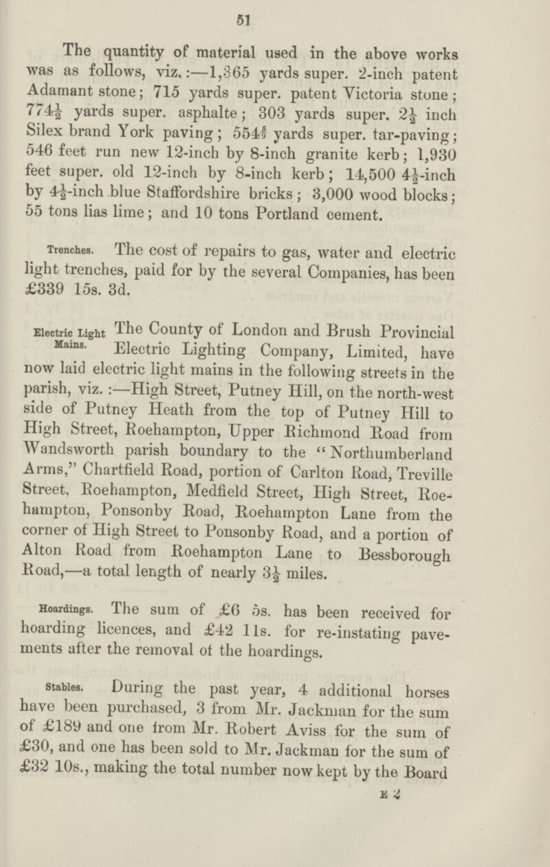 51 The quantity of material used in the above works was as follows, viz.:— 1,365 yards super. 2-inch patent Adamant stone; 715 yards super. patent Victoria stone; 774½ yards super. asphalte; 303 yards super. 2½ inch Silex brand York paving; 5541 yards super. tar-paving; 546 feet run new 12-inch by 8-inch granite kerb; 1,930 feet super. old 12-inch by 8-inch kerb; 14,500 4½-inch by 4½-inch blue Staffordshire bricks; 3,000 wood blocks; 55 tons lias lime; and 10 tons Portland cement. Trenches. The cost of repairs to gas, water and electric light trenches, paid for by the several Companies, has been £339 15s. 3d. Electric light Mains. The County of London and Brush Provincial Electric Lighting Company, Limited, have now laid electric light mains in the following streets in the parish, viz.:— High Street, Putney Hill, on the north-west side of Putney Heath from the top of Putney Hill to High Street, Roehampton, Upper Bichmond Boad from Wandsworth parish boundary to the Northumberland Arms, Chartfield Road, portion of Carlton Road, Treville Street, Roehampton, Medfield Street, High Street, Roe hampton, Ponsonby Road, Roehampton Lane from the corner of High Street to Ponsonby Road, and a portion of Alton Road from Roehampton Lane to Bessborough Road,— a total length of nearly 3½ miles. Hoardings. The sum of £6 5s. has been received for hoarding licences, and £42 l1s. for re-instating pave ments after the removal of the hoardings. stables. During the past year, 4 additional horses have been purchased, 3 from Mr. Jackman for the sum of £189 and one from Mr. Robert Aviss for the sum of £30, and one has been sold to Mr. Jackman for the sum of £32 10s., making the total number now kept by the Board E 2
