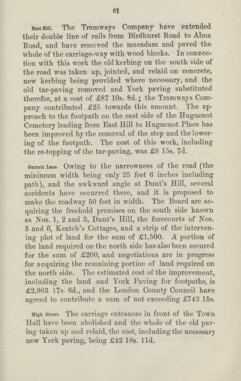 61 EastHiii. The Tramways Company have extended their double line of rails from Birdhurst Road to Alma Boad, and have remcved the macadam and paved the whole of the carriage-way with wood blocks. In connec tion with this work the old kerbing on the south side of the road was taken up, jointed, and relaid on concrete, new kerbing being provided where necessary, and the old tar-paving removed and York paving substituted therefor, at a cost of £87 19s. 8d.; the Tramways Com pany contributed £25 towards this amount. The ap proach to the footpath on the east side of the Huguenot Cemetery leading from East Hill to Huguenot Place has been improved by the removal of the step and the lower ing of the footpath. The cost of this work, including the re-topping of the tar-paving, was £8 15s. 7d. Garratt Lane Owing to the narrowness of the road (the minimum width being only 25 feet 6 inches including path), and the awkward angle at Dunt's Hill, several accidents have occurred there, and it is proposed to make the roadway 50 feet in width. The Board are ac quiring the freehold premises on the south side known as Nos. 1, 2 and 3, Dunt's Hill, the forecourts of Nos. 5 and 6, Keatch's Cottages, and a strip of the interven ing plot of land for the sum of £1,500. A portion of the land required on the north side has also been secured for the sum of £200, and negotiations are in progress for acquiring the remaining portion of land required on the north side. The estimated cost of the improvement, including the land and York Paving for footpaths, is £2,963 17s. 6d., and the London County Council have agreed to contribute a sum of not exceeding £742 15s. High street. The carriage entrances in front of the Town Hall have been abolished and the whole of the old pav ing taken up and relaid, the cost, including the necessary new York paving, being £42 18s. 11d.