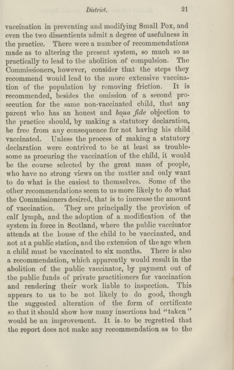 21 district. vaccination in preventing and modifying Small Pox, and even the two dissentients admit a degree of usefulness in the practice. There were a number of recommendations made as to altering the present system, so much so as practically to lead to the abolition of compulsion. The Commissioners, however, consider that the steps they recommend would lead to the more extensive vaccina tion of the population by removing friction. It is recommended, besides the omission of a second pro secution for the same non-vaccinated child, that any parent who has an honest and bona fide objection to the practice should, by making a statutory declaration, be free from any consequence for not having his child vaccinated. Unless the process of making a statutory declaration were contrived to be at least as trouble some as procuring the vaccination of the child, it would be the course selected by the great mass of people, who have no strong views on the matter and only want to do what is the easiest to themselves. Some of the other recommendations seem to us more likely to do what the Commissioners desired, that is to increase the amount of vaccination. They are principally the provision of calf lymph, and the adoption of a modification of the system in force in Scotland, where the public vaccinator attends at the house of the child to be vaccinated, and not at a public station, and the extension of the age when a child must be vaccinated to six months. There is also a recommendation, which apparently would result in the abolition of the public vaccinator, by payment out of the public funds of private practitioners for vaccination and rendering their work liable to inspection. This appears to us to be not likely to do good, though the suggested alteration of the form of certificate so that it should show how many insertions had taken would be an improvement. It is to be regretted that the report does not make any recommendation as to the