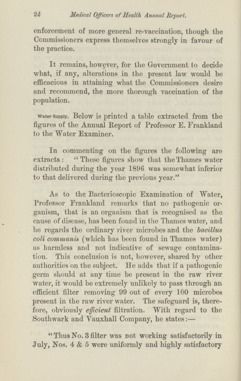 22 Medical Officers of Health Annual Report. enforcement of more general re-vaccination, though the Commissioners express themselves strongly in favour of the practice. It remains, however, for the Government to decide what, if any, alterations in the present law would be efficacious in attaining what the Commissioners desire and recommend, the more thorough vaccination of the population. water supply. Below is printed a table extracted from the figures of the Annual Report of Professor E. Frankland to the Water Examiner. In commenting on the figures the following are extracts: These figures show that the Thames water distributed during the year 1896 was somewhat inferior to that delivered during the previous year. As to the Bacterioscopic Examination of Water, Professor Frankland remarks that no pathogenic or ganism, that is an organism that is recognised as the cause of disease, has been found in the Thames water, and he regards the ordinary river microbes and the bacillus coli communis (which has been found in Thames water) as harmless and not indicative of sewage contamina tion. This conclusion is not, however, shared by other authorities on the subject. He adds that if a pathogenic germ should at any time be present in the raw river water, it would be extremely unlikely to pass through an efficient filter removing 99 out of every 100 microbes present in the raw river water. The safeguard is, there fore, obviously efficient filtration. With regard to the Southwark and Yauxhall Company, he states:— Thus No. 3filter was not working satisfactorily in July, Nos. 4 & 5 were uniformly and highly satisfactory