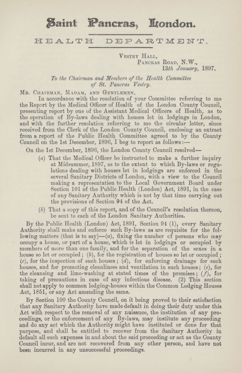Saint Pancras, London. HEALTH DEPARTMENT. Vestry Hall, Pancras Road, N.W., 13th January, 1897. To the Chairman and Members of the Health Committee of St. Pancras Vestry. Mr. Chairman, Madam, and Gentlemen, In accordance with the resolution of your Committee referring to me the Report by the Medical Officer of Health of the London County Council, presenting report by one of the Assistant Medical Officers of Health, as to the operation of By-laws dealing with houses let in lodgings in London, and with the further resolution referring to me the circular letter, since received from the Clerk of the London County Council, enclosing an extract from a report of the Public Health Committee agreed to by the County Council on the 1st December, 1896, I beg to report as follows:— On the 1st December, 1896, the London County Council resolved— (a) That the Medical Officer be instructed to make a further inquiry at Midsummer, 1897, as to the extent to which By-laws or regu lations dealing with houses let in lodgings are enforced in the several Sanitary Districts of London, with a view to the Council making a representation to the Local Government Board under vSection 101 of the Public Health (London) Act, 1891, in the case of any Sanitary Authority which is not by that time carrying out the provisions of Section 94 of the Act. (b) That a copy of this report, and of the Council's resolution thereon, be sent to each of the London Sanitary Authorities. By the Public Health (London) Act, 1891, Section 94 (1), every Sanitary Authority shall make and enforce such By-laws as are requisite for the fol lowing matters (that is to say)—(a), fixing the number cf persons who may occupy a house, or part of a house, which is let in lodgings or occupied by members of more than one family, and for the separation of the sexes in a house so let or occupied; (6), for the registration of houses so let or occupied; (c), for the inspection of such houses; (d), for enforcing drainage for such houses, and for promoting cleanliness and ventilation in such houses; (e), for the cleansing and lime-washing at stated times of the premises; (f), for taking of precautions in case of any infectious disease. (2) This section shall not apply to common lodging-houses within the Common Lodging Houses Act, 1851, or any Act amending the same. By Section 100 the County Council, on it being proved to their satisfaction that any Sanitary Authority have made default in doing their duty under this Act with respect to the removal of any nuisance, the institution of any pro ceedings, or the enforcement of any By-laws, may institute any proceeding and do any act which the Authority might have instituted or done for that purpose, and shall be entitled to recover from the Sanitary Authority in default all such expenses in and about the said proceeding or act as the County Council incur, and are not recovered from any other person, and have not been incurred in any unsuccessful proceedings.