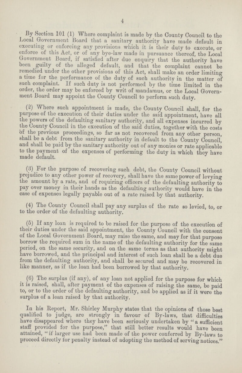 4 By Section 101 (1) Where complaint is made by the County Council to the Local Government Board that a sanitary authority have made default in executing or enforcing any provisions which it is their duty to execute, or enforce of this Act, or of any bye-law made in pursuance thereof, the Local Government Board, if satisfied after due enquiry that the authority have been guilty of the alleged default, and that the complaint cannot be remedied under the other provisions of this Act, shall make an order limiting a time for the performance of the duty of such authority in the matter of such complaint. If such duty is not performed by the time limited in the order, the order may be enforced by writ of mandamus, or the Local Govern ment Board may appoint the County Council to perform such duty. (2) Where such appointment is made, the County Council shall, for the purpose of the execution of their duties under the said appointment, have all the powers of the defaulting sanitary authority, and all expenses incurred by the County Council in the execution of the said duties, together with the costs of the previous proceedings, so far as not recovered from any other person, shall be a debt from the sanitary authority in default to the County Council, and shall be paid by the sanitary authority out of any monies or rate applicable to the payment of the expenses of performing the duty in which they have made default. (3) For the purpose of recovering such debt, the County Council without prejudice to any other power of recovery, shall have the same power of levying the amount by a rate, and of requiring officers of the defaulting authority to pay over money in their hands as the defaulting authority would have in the case of expenses legally payable out of a rate raised by that authority. (4) The County Council shall pay any surplus of the rate so levied, to, or to the order of the defaulting authority. (5) If any loan is required to be raised for the purpose of the execution of their duties under the said appointment, the County Council with the consent of the Local Government Board, may raise the same, and may for that purpose borrow the required sum in the name of the defaulting authority for the same period, on the same security, and on the same terms as that authority might have borrowed, and the principal and interest of such loan shall be a debt due from the defaulting authority, and shall be secured and may be recovered in like manner, as if the loan had been borrowed by that authority. (6) The surplus (if any), of any loan not applied for the purpose for which it is raised, shall, after payment of the expenses of raising the same, be paid to, or to the order of the defaulting authority, and be applied as if it were the surplus of a loan raised by that authority. In his Report, Mr. Shirley Murphy states that the opinions of those best qualified to judge, are strongly in favour of By-laws, that difficulties have disappeared where they have been seriously undertaken by a sufficient staff provided for the purpose, that still better results would have been attained, if larger use had been made of the power conferred by By-laws to proceed directly for penalty instead of adopting the method of serving notices.