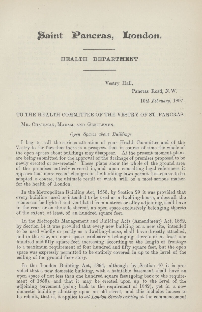 Saint Pancras, London. HEALTH DEPARTMENT. Vestry Hall, Pancras Road, N.W. 10th February, 1897. TO THE HEALTH COMMITTEE OF THE VESTRY OF ST. PANCRAS. Mr. Chairman, Madam, and Gentlemen, Open Spaces about Buildings I beg to call the serious attention of your Health Committee and of the Vestry to the fact that there is a prospect that in course of time the whole of the open spaces about buildings may disappear. At the present moment plans are being submitted for the approval of the drainage of premises proposed to be newly erected or re-erected. These plans show the whole of the ground area of the premises entirely covered in, and upon consulting legal references it appears that more recent changes in the building laws permit this course to be adopted, a course, the ultimate result of which will be a most serious matter for the health of London. In the Metropolitan Building Act, 1855, by Section 29 it was provided that every building used or intended to be used as a dwelling-house, unless all the rooms can be lighted and ventilated from a street or alley adjoining, shall have in the rear, or on the side thereof, an open space exclusively belonging thereto of the extent, at least, of an hundred square feet. In the Metropolis Management and Building Acts (Amendment) Act, 1882, by Section 14 it was provided that every new building on a new site, intended to be used wholly or partly as a dwelling-house, shall have directly attached, and in the rear, an open space exclusively belonging thereto of at least one hundred and fifty square feet, increasing according to the length of frontage to a maximum requirement of four hundred and fifty square feet, but the open space was expressly permitted to be entirely covered in up to the level of the ceiling of the ground floor story. In the London Building Act, 1894, although by Section 40 it is pro vided that a new domestic building, with a habitable basement, shall have an open space of not less than one hundred square feet (going back to the require ment of 1855), and that it may be erected upon up to the level of the adjoining pavement (going back to the requirment of 1882), yet in a new domestic building abutting upon an old street, and this includes houses to be rebuilt, that is, it applies to all London Streets existing at the commencement
