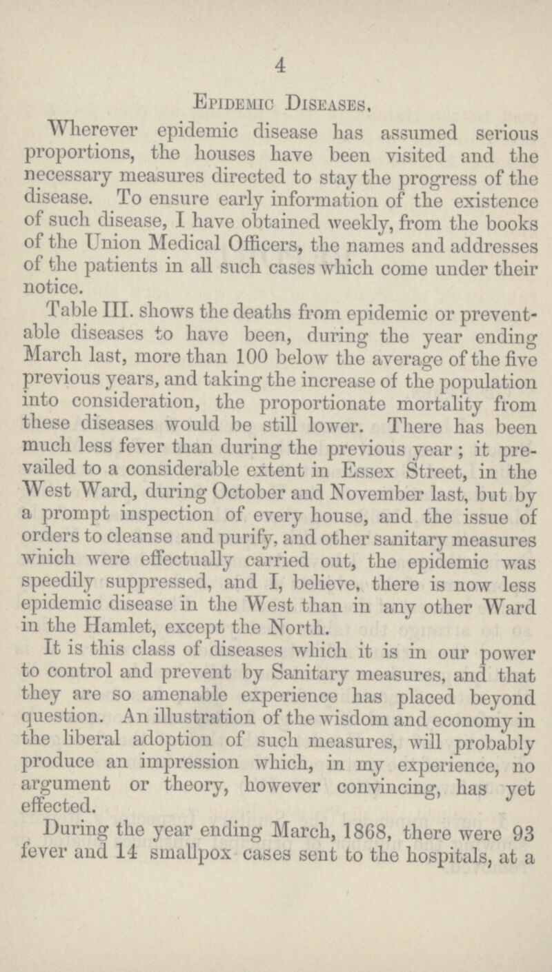 4 Epidemic Diseases. Wherever epidemic disease has assumed serious proportions, the houses have been visited and the necessary measures directed to stay the progress of the disease. To ensure early information of the existence of such disease, I have obtained weekly, from the books of the Union Medical Officers, the names and addresses of the patients in all such cases which come under their notice. Table III. shows the deaths from epidemic or prevent able diseases to have been, during the year ending March last, more than 100 below the average of the five previous years, and taking the increase of the population into consideration, the proportionate mortality from these diseases would be still lower. There has been much less fever than during the previous year; it pre vailed to a considerable extent in Essex Street, in the West Ward, during October and November last, but by a prompt inspection of every house, and the issue of orders to cleanse and purify, and other sanitary measures which were effectually carried out, the epidemic was speedily suppressed, and I, believe, there is now less epidemic disease in the West than in any other Ward in the Hamlet, except the North. It is this class of diseases which it is in our power to control and prevent by Sanitary measures, and that they are so amenable experience has placed beyond question. An illustration of the wisdom and economy in the liberal adoption of such measures, will probably produce an impression which, in my experience, no argument or theory, however convincing, has yet effected. Daring the year ending March, 1868, there were 93 fever and 14 smallpox cases sent to the hospitals, at a