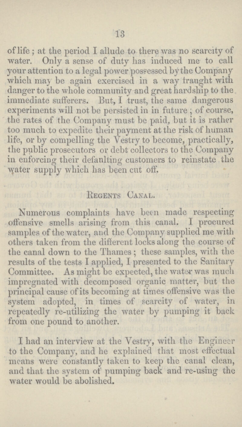 13 of life; at the period I allude to there was no scarcity of water. Only a sense of duty has induced me to call your attention to a legal power possessed by the Company which may be again exercised in a way traught with danger to the whole community and great hardship to the immediate sufferers. But, I trust, the same dangerous experiments will not be persisted in in future; of course, the rates of the Company must be paid, but it is rather too much to expedite their payment at the risk of human life, or by compelling the Vestry to become, practically, the public prosecutors or debt collectors to the Company in en forcing their defaulting customers to reinstate the Water supply which has been cut off. Regents Canal. Numerous complaints have been made respecting offensive smells arising from this canal. I procured samples of the water, and the Company supplied me with others taken from the different locks along the course of the canal down to the Thames ; these samples, with the results of the tests I applied, I presented to the Sanitary Committee. As might be expected, the water was much impregnated with decomposed organic matter, but the principal cause of its becoming at times offensive was the system adopted, in times of scarcity of water, in repeatedly re-utilizing the water by pumping it back from one pound to another. I had an interview at the Vestry, with the Engineer to the Company, and he explained that most effectual means were constantly taken to keep the canal clean, and that the system of pumping back and re-using the water would be abolished.