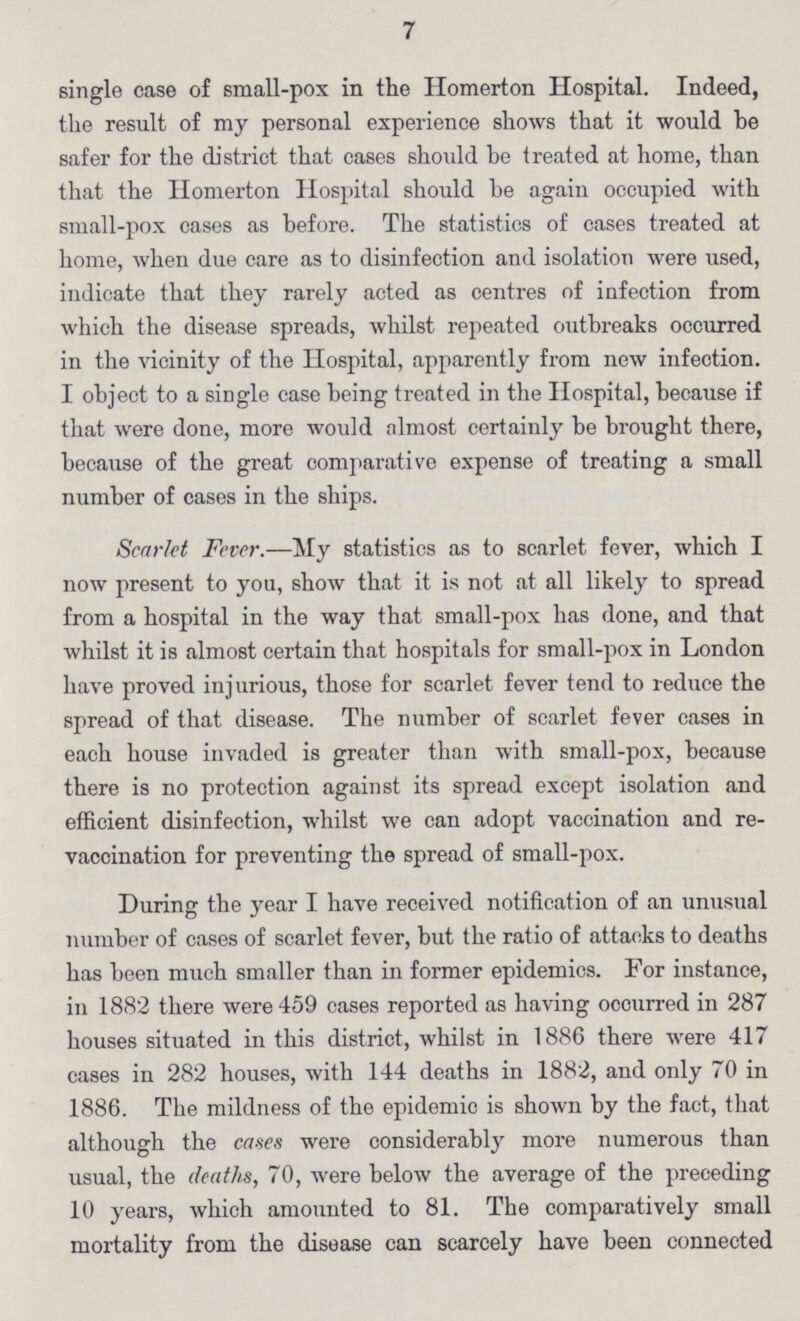 7 single case of small-pox in the Homerton Hospital. Indeed, the result of my personal experience shows that it would be safer for the district that cases should be treated at home, than that the Homerton Hospital should be again occupied with small-pox cases as before. The statistics of cases treated at home, when due care as to disinfection and isolation were used, indicate that they rarely acted as centres of infection from which the disease spreads, whilst repeated outbreaks occurred in the vicinity of the Hospital, apparently from new infection. I object to a single case being treated in the Hospital, because if that were done, more would almost certainly be brought there, because of the great comparative expense of treating a small number of cases in the ships. Scarlet Fever.—My statistics as to scarlet fever, which I now present to you, show that it is not at all likely to spread from a hospital in the way that small-pox has done, and that whilst it is almost certain that hospitals for small-pox in London have proved injurious, those for scarlet fever tend to reduce the spread of that disease. The number of scarlet fever cases in each house invaded is greater than with small-pox, because there is no protection against its spread except isolation and efficient disinfection, whilst we can adopt vaccination and re vaccination for preventing the spread of small-pox. During the year I have received notification of an unusual number of cases of scarlet fever, but the ratio of attacks to deaths has been much smaller than in former epidemics. For instance, in 1882 there were 459 cases reported as having occurred in 287 houses situated in this district, whilst in 1886 there were 417 cases in 282 houses, with 144 deaths in 1882, and only 70 in 1886. The mildness of the epidemic is shown by the fact, that although the cases were considerably more numerous than usual, the deaths, 70, were below the average of the preceding 10 years, which amounted to 81. The comparatively small mortality from the disease can scarcely have been connected