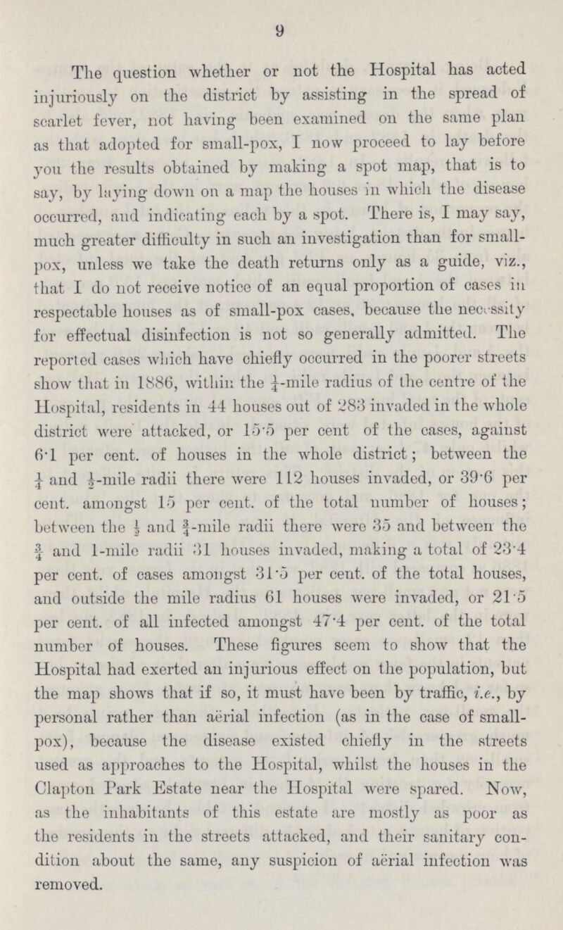 9 The question whether or not the Hospital has acted injuriously on the district by assisting in the spread of scarlet fever, not having been examined on the same plan as that adopted for small-pox, I now proceed to lay before you the results obtained by making a spot map, that is to say, by laying down on a map the houses in which the disease occurred, and indicating each by a spot. There is, I may say, much greater difficulty in such an investigation than for small pox, unless we take the death returns only as a guide, viz., that I do not receive notice of an equal proportion of cases in respectable houses as of small-pox cases, because the necessity for effectual disinfection is not so generally admitted. The reported cases which have chiefly occurred in the poorer streets show that in 1886, within the ¼-mile radius of the centre of the Hospital, residents in 44 houses out of 283 invaded in the whole district were attacked, or 15.5 per cent of the cases, against 6.1 per cent. of houses in the whole district; between the ¼ and ½-mile radii there were 112 houses invaded, or 39.6 per cent. amongst 15 per cent. of the total number of houses; between the ½ and ¾-mile radii there were 35 and between the ¾ and 1-mile radii 31 houses invaded, making a total of 23.4 per cent. of cases amongst 31.5 per cent. of the total houses, and outside the mile radius 61 houses were invaded, or 21.5 per cent. of all infected amongst 47.4 per cent. of the total number of houses. These figures seem to show that the Hospital had exerted an injurious effect on the population, but the map shows that if so, it must have been by traffic, i.e., by personal rather than aerial infection (as in the case of small pox), because the disease existed chiefly in the streets used as approaches to the Hospital, whilst the houses in the Clapton Park Estate near the Hospital were spared. Now, as the inhabitants of this estate are mostly as poor as the residents in the streets attacked, and their sanitary con dition about the same, any suspicion of aerial infection was removed.