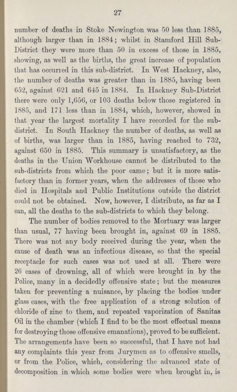 27 number of deaths in Stoke Newington was 50 less than 1885, although larger than in 1884; whilst in Stamford Hill Sub District they were more than 50 in excess of those in 1885, showing, as well as the births, the great increase of population that has occurred in this sub-district. In West Hackney, also, the number of deaths was greater than in 1885, having been 652, against 621 and 645 in 1884. In Hackney Sub-District there were only 1,656, or 103 deaths below those registered in 1885, and 171 less than in 1884, which, however, showed in that year the largest mortality I have recorded for the sub district. In South Hackney the number of deaths, as well as of births, was larger than in 1885, having reached to 732, against 650 in 1885. This summary is unsatisfactory, as the deaths in the Union Workhouse cannot be distributed to the sub-districts from which the poor came; but it is more satis factory than in former years, when the addresses of those who died in Hospitals and Public Institutions outside the district could not be obtained. Now, however, I distribute, as far as I can, all the deaths to the sub-districts to which they belong. The number of bodies removed to the Mortuary was larger than usual, 77 having been brought in, against 69 in 1885. There was not any body received during the year, when the cause of death was an infectious disease, so that the special receptacle for such cases was not used at all. There were 26 cases of drowning, all of which were brought in by the Police, many in a decidedly offensive state; but the measures taken for preventing a nuisance, by placing the bodies under glass cases, with the free application of a strong solution of chloride of zinc to them, and repeated vaporization of Sanitas Oil in the chamber (which I find to be the most effectual means for destroying those offensive emanations), proved to be sufficient. The arrangements have been so successful, that I have not had any complaints this year from Jurymen as to offensive smells, or from the Police, which, considering the advanced state of decomposition in which some bodies were when brought in, is