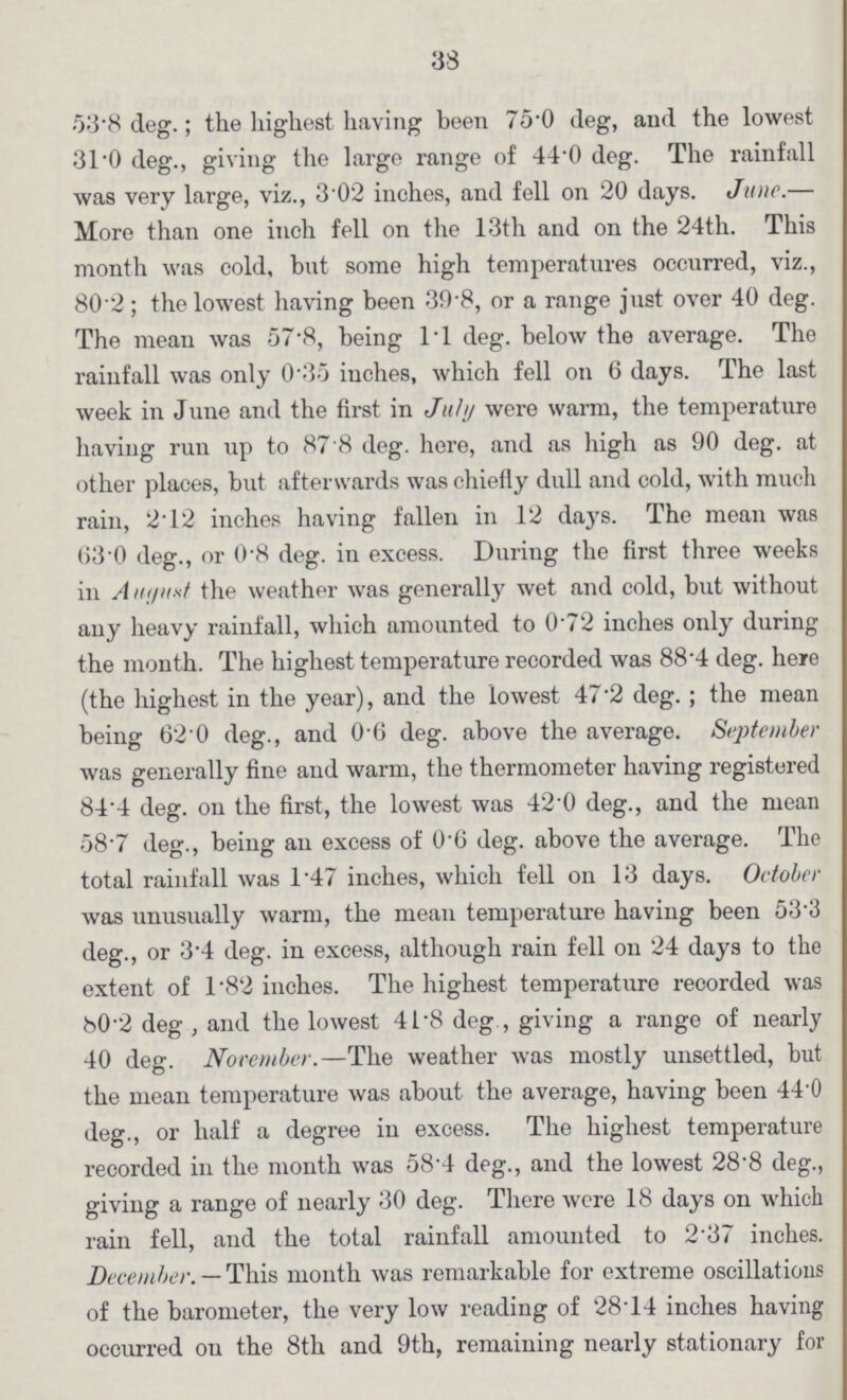 33 53*8 deg.; the highest having been 75*0 deg, and the lowest 31 0 deg., giving the large range of 44-0 deg. The rainfall was very large, viz., 3'02 inches, and fell on 20 days. June.— More than one inch fell on the 13th and on the 24th. This month was cold, but some high temperatures occurred, viz., 80 2; the lowest having been 39-8, or a range just over 40 deg. The mean was 57-8, being 11 deg. below the average. The rainfall was only 0'35 inches, which fell on 6 days. The last week in June and the first in tJuly were warm, the temperature having run up to 87 8 deg. here, and as high as 90 deg. at other places, but afterwards was chiefly dull and cold, with much rain, 2* 12 inches having fallen in 12 daj's. The mean was 630 deg., or 0'8 deg. in excess. During the first three weeks in A the weather was generally wet and cold, but without auy heavy rainfall, which amounted to 0 72 inches only during the month. The highest temperature recorded was 88'4 deg. here (the highest in the year), and the lowest 47 2 deg.; the mean being 62'0 deg., and 0'6 deg. above the average. September was generally fine and warm, the thermometer having registered 84'4 deg. on the first, the lowest was 420 deg., and the mean 58'7 deg., being an excess of 0'6 deg. above the average. The total rainfall was 1'47 inches, which fell on 13 days. October was unusually warm, the mean temperature having been 53-3 deg., or 3'4 deg. in excess, although rain fell on 24 days to the extent of 1*82 inches. The highest temperature recorded was 80'2 deg , and the lowest 41'8 deg , giving a range of nearly 40 deg. Nocember.—The weather was mostly unsettled, but the mean temperature was about the average, having been 44'0 deg., or half a degree in excess. The highest temperature recorded in the month was 58'4 deg., and the lowest 28-8 deg., giving a range of nearly 30 deg. There were 18 days on which rain fell, and the total rainfall amounted to 237 inches. December. — This month was remarkable for extreme oscillations of the barometer, the very low reading of 28'14 inches having occurred ou the 8th and 9th, remaining nearly stationary for