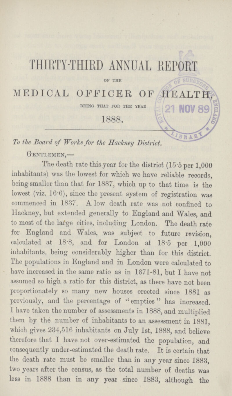 THIRTY-THIRD ANNUAL REPORT of the MEDICAL OFFICER OF HEALTH, being that for the year 1888. To the Board of Works for the Hackney District. Gentlemen,— The death rate this year for the district (15.5 per 1,000 inhabitants) was the lowest for which we have reliable records, being smaller than that for 1887, which up to that time is the lowest (viz. 16.6), since the present system of registration was commenced in 1837. A low death rate was not confined to Hackney, but extended generally to England and Wales, and to most of the large cities, including London. The death rate for England and Wales, was subject to future revision, calculated at 18.8, and for London at 18.5 per 1,000 inhabitants, being considerably higher than for this district. The populations in England and in London were calculated to have increased in the same ratio as in 1871-81, but I have not assumed so high a ratio for this district, as there have not been proportionately so many new houses erected since 1881 as previously, and the percentage of ''empties has increased. I have taken the number of assessments in 1888, and multiplied them by the number of inhabitants to an assessment in 1881, which gives 234,516 inhabitants on July 1st, 1888, and believe therefore that I have not over-estimated the population, and consequently under-estimated the death rate. It is certain that the death rate must be smaller than in any year since 1883, two years after the census, as the total number of deaths was less in 1888 than in any year since 1883, although the