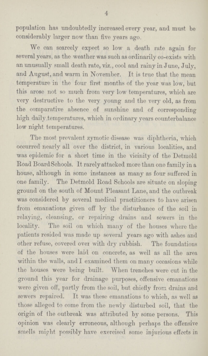 4 population has undoubtedly increased every year, and must be considerably larger now than five years ago. We can scarcely expect so low a death rate again for several years, as the weather was such as ordinarily co-exists with an unusually small death rate, viz., cool and rainy in June, July, and August, and warm in November. It is true that the mean temperature in the four first months of the year was low, but this arose not so much from very low temperatures, which are very destructive to the very young and the very old, as from the comparative absence of sunshine and of corresponding high daily temperatures, which in ordinary years counterbalance low night temperatures. The most prevalent zymotic disease was diphtheria, which occurred nearly all over the district, in various localities, and was epidemic for a short time in the vicinity of the Detmold Road Board Schools. It rarely attacked more than one family in a house, although in some instances as many as four suffered in one family. The Detmold Road Schools are situate on sloping ground on the south of Mount Pleasant Lane, and the outbreak was considered by several medical practitioners to have arisen from emanations given off by the disturbance of the soil in relaying, cleansing, or repairing drains and sewers in the locality. The soil on which many of the houses where the patients resided was made up several years ago with ashes and other refuse, covered over with dry rubbish. The foundations of the houses were laid on concrete, as well as all the area within the walls, and I examined them on many occasions while the houses were being built. When trenches were cut in the ground this year for drainage purposes, offensive emanations were given off, partly from the soil, but chiefly from drains and sewers repaired. It was these emanations to which, as well as those alleged to come from the newly disturbed soil, that the origin of the outbreak was attributed by some persons. This opinion was clearly erroneous, although perhaps the offensive smells might possibly have exercised some injurious effects in