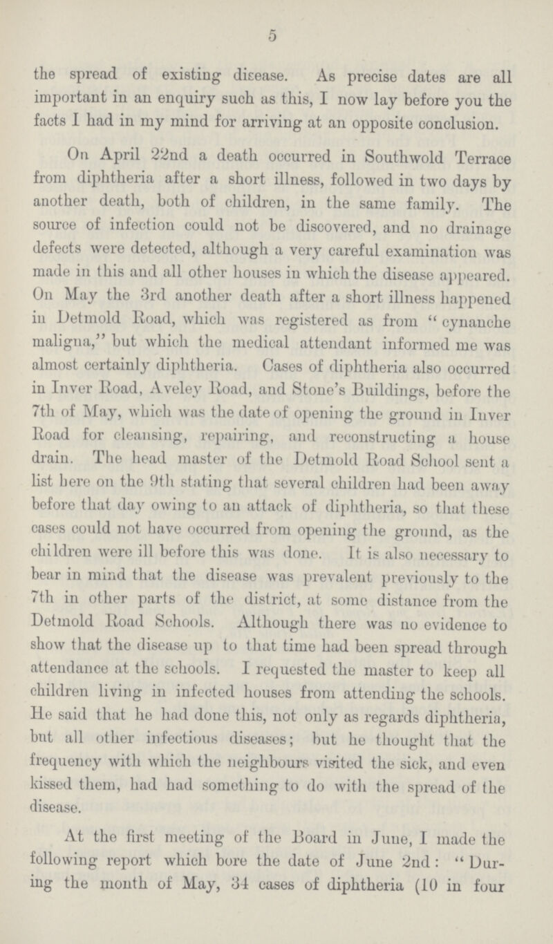 5 the spread of existing disease. As precise dates are all important in an enquiry such as this, I now lay before you the facts I had in my mind for arriving at an opposite conclusion. On April 22nd a death occurred in Southwold Terrace from diphtheria after a short illness, followed in two days by another death, both of children, in the same family. The source of infection could not be discovered, and no drainage defects were detected, although a very careful examination was made in this and all other houses in which the disease appeared. On May the 3rd another death after a short illness happened in Detmold Road, which was registered as from cynanche maligna, but which the medical attendant informed me was almost certainly diphtheria. Cases of diphtheria also occurred in Inver Road, Aveley Road, and Stone's Buildings, before the 7th of May, which was the date of opening the ground in Inver Road for cleansing, repairing, and reconstructing a house drain. The head master of the Detmold Road School sent a list here 011 the 9th stating that several children had been away before that day owing to an attack of diphtheria, so that these cases could not have occurred from opening the ground, as the children were ill before this was done. It is also necessary to bear in mind that the disease was prevalent previously to the 7th in other parts of the district, at some distance from the Detmold Road Schools. Although there was no evidence to show that the disease up to that time had been spread through attendance at the schools. I requested the master to keep all children living in infected houses from attending the schools. He said that he had done this, not only as regards diphtheria, but all other infectious diseases; but he thought that the frequency with which the neighbours visited the sick, and even kissed them, had had something to do with the spread of the disease. At the first meeting of the Board in June, I made the following report which bore the date of June 2nd: Dur ing the month of May, 34 cases of diphtheria (10 in four