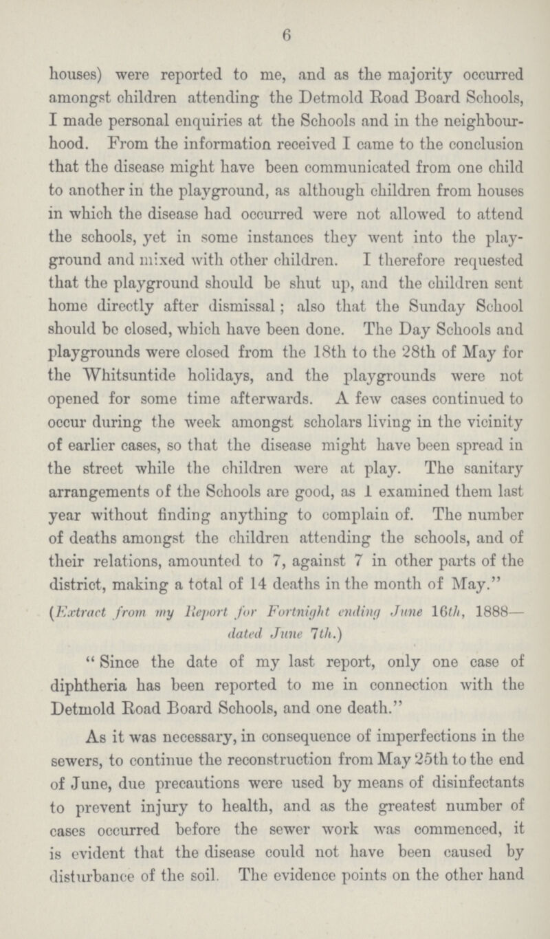 6 houses) were reported to me, and as the majority occurred amongst children attending the Detmold Road Board Schools, I made personal enquiries at the Schools and in the neighbour hood. From the information received I came to the conclusion that the disease might have been communicated from one child to another in the playground, as although children from houses in which the disease had occurred were not allowed to attend the schools, yet in some instances they went into the play ground and mixed with other children. I therefore requested that the playground should be shut up, and the children sent home directly after dismissal; also that the Sunday School should bo closed, which have been done. The Day Schools and playgrounds were closed from the 18th to the 28th of May for the Whitsuntide holidays, and the playgrounds were not opened for some time afterwards. A few cases continued to occur during the week amongst scholars living in the vicinity of earlier cases, so that the disease might have been spread in the street while the children were at play. The sanitary arrangements of the Schools are good, as 1 examined them last year without finding anything to complain of. The number of deaths amongst the children attending the schools, and of their relations, amounted to 7, against 7 in other parts of the district, making a total of 14 deaths in the month of May. (Extract from my Report for Fortnight ending June 16th, 1888— dated June 7th.) Since the date of my last report, only one case of diphtheria has been reported to me in connection with the Detmold Road Board Schools, and one death. As it was necessary, in consequence of imperfections in the sewers, to continue the reconstruction from May 25th to the end of June, due precautions were used by means of disinfectants to prevent injury to health, and as the greatest number of cases occurred before the sewer work was commenced, it is evident that the disease could not have been caused by disturbance of the soil. The evidence points on the other hand