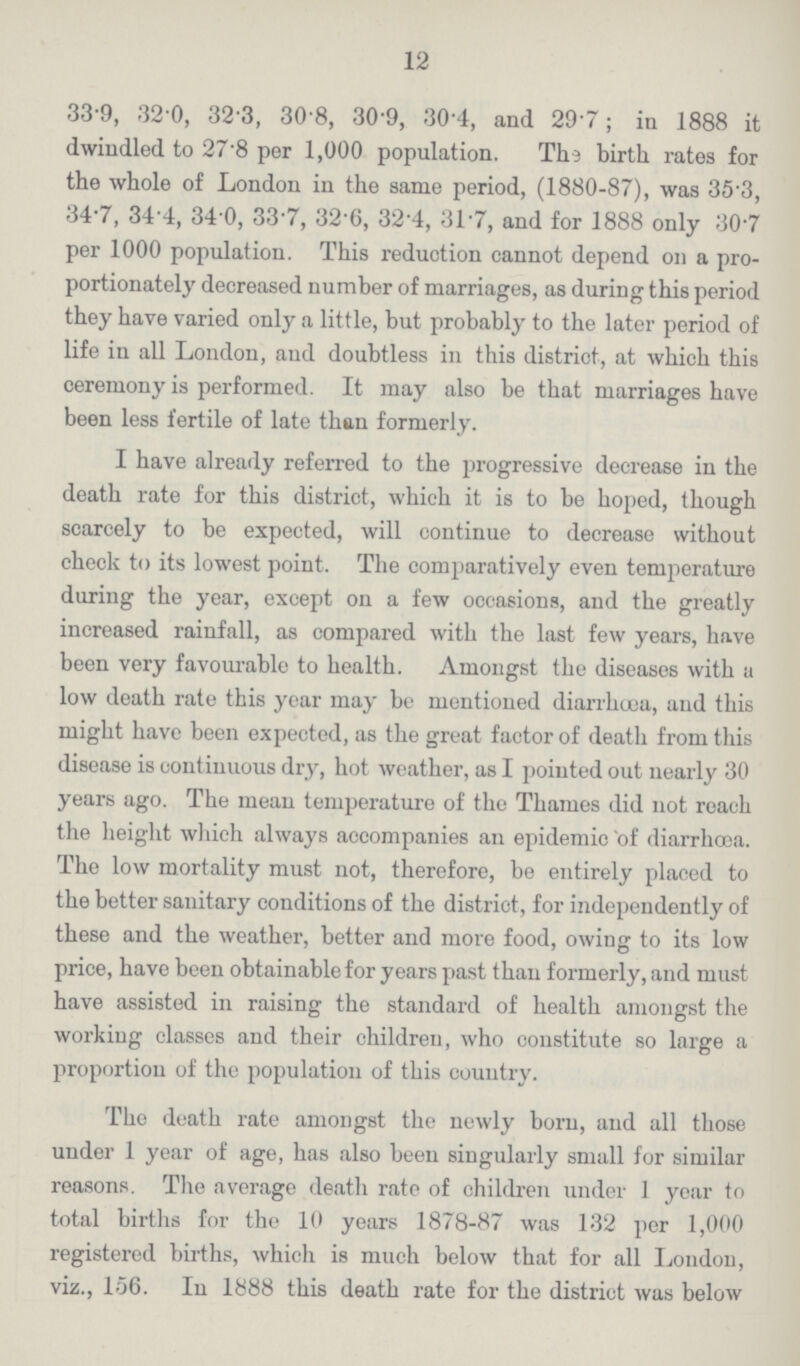 12 33.9, 32.0, 32.3, 30.8, 30.9, 30.4, and 29.7; in 1888 it dwindled to 27.8 per 1,000 population. The birth, rates for the whole of London in the same period, (1880-87), was 35.3, 34.7, 34.4, 34.0, 33.7, 32.6, 32.4, 31.7, and for 1888 only 30.7 per 1000 population. This reduction cannot depend on a pro portionately decreased number of marriages, as during this period they have varied only a little, but probably to the later period of life in all London, and doubtless in this district, at which this ceremony is performed. It may also be that marriages have been less fertile of late than formerly. I have already referred to the progressive decrease in the death rate for this district, which it is to be hoped, though scarcely to be expected, will continue to decrease without check to its lowest point. The comparatively even temperature during the year, except on a few occasions, and the greatly increased rainfall, as compared with the last few years, have been very favourable to health. Amongst the diseases with a low death rate this year may bo mentioned diarrhoea, and this might have been expected, as the great factor of death from this disease is continuous dry, hot weather, as I pointed out nearly 30 years ago. The mean temperature of the Thames did not reach the height which always accompanies an epidemic of diarrhoea. The low mortality must not, therefore, be entirely placed to the better sanitary conditions of the district, for independently of these and the weather, better and more food, owing to its low price, have been obtainable for years past than formerly, and must have assisted in raising the standard of health amongst the working classes and their children, who constitute so large a proportion of the population of this country. The death rate amongst the newly born, and all those under 1 year of age, has also been singularly small for similar reasons. The average death rate of children under 1 year to total births for the 10 years 1878-87 was 132 per 1,000 registered births, which is much below that for all London, viz., 156. In 1888 this death rate for the district was below