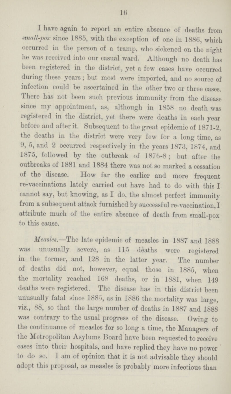 16 I have again to report an entire absence of deaths from small-pox since 1885, with the exception of one in 1886, which occurred in the person of a tramp, who sickened on the night he was received into our casual ward. Although no death has been registered in the district, yet a few cases have occurred during these years; but most were imported, and no source of infection could be ascertained in the other two or three cases. There has not been such previous immunity from the disease since my appointment, as, although in 1858 no death was registered in the district, yet there were deaths in each year before and after it. Subsequent to the great epidemic of 1871-2, the deaths in the district were very few for a long time, as 9, 5, and 2 occurred respectively in the years 1873, 1874, and 1875, followed by the outbreak of 1876-8; but after the outbreaks of 1881 and 1884 there was not so marked a cessation of the disease. How far the earlier and more frequent re-vaccinations lately carried out have had to do with this I cannot say, but knowing, as I do, the almost perfect immunity from a subsequent attack furnished by successful re-vaccination, I attribute much of the entire absence of death from small-pox to this cause. Measles.—The late epidemic of measles in 1887 and 1888 was unusually severe, as 115 deaths were registered in the former, and 128 in the latter year. The number of deaths did not, however, equal those in 1885, when the mortality reached 168 deaths, or in 1881, when 149 deaths were registered. The disease has in this district been unusually fatal since 1885, as in 1886 the mortality was large, viz., 88, so that the large number of deaths in 1887 and 1888 was contrary to the usual progress of the disease. Owing to the continuance of measles for so long a time, the Managers of the Metropolitan Asylums Board have been requested to receive cases into their hospitals, and have replied they have no power to do so. I am of opinion that it is not advisable they should adopt this proposal, as measles is probably more infectious than