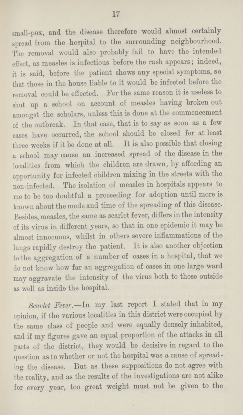 17 small-pox, and the disease therefore would almost certainly spread from the hospital to the surrounding neighbourhood. The removal would also probably fail to have the intended effect, as measles is infectious before the rash appears; indeed, it is said, before the patient shows any special symptoms, so that those in the house liable to it would be infected before the removal could be effected. For the same reason it is useless to shut up a school on account of measles having broken out amongst the scholars, unless this is done at the commencement of the outbreak. In that case, that is to say as soon as a few cases have occurred, the school should be closed for at least three weeks if it be done at all. It is also possible that closing a school may cause an increased spread of the disease in the localities from which the children are drawn, by affording an opportunity for infected children mixing in the streets with the non-infected. The isolation of measles in hospitals appears to me to be too doubtful a proceeding for adoption until more is known about the mode and time of the spreading of this disease. Besides, measles, the same as scarlet fever, differs in the intensity of its virus in different years, so that in one epidemic it may be almost innocuous, whilst in others severe inflammations of the lungs rapidly destroy the patient. It is also another objection to the aggregation of a number of cases in a hospital, that we do not know how far an aggregation of cases in one large ward may aggravate the intensity of the virus both to those outside as well as inside the hospital. Scarlet Fever.—In my last report I stated that in my opinion, if the various localities in this district were occupied by the same class of people and were equally densely inhabited, and if my figures gave an equal proportion of the attacks in all parts of the district, they would be decisive in regard to the question as to whether or not the hospital was a cause of spread ing the disease. But as these suppositions do not agree with the reality, and as the results of the investigations are not alike for every year, too great weight must not be given to the