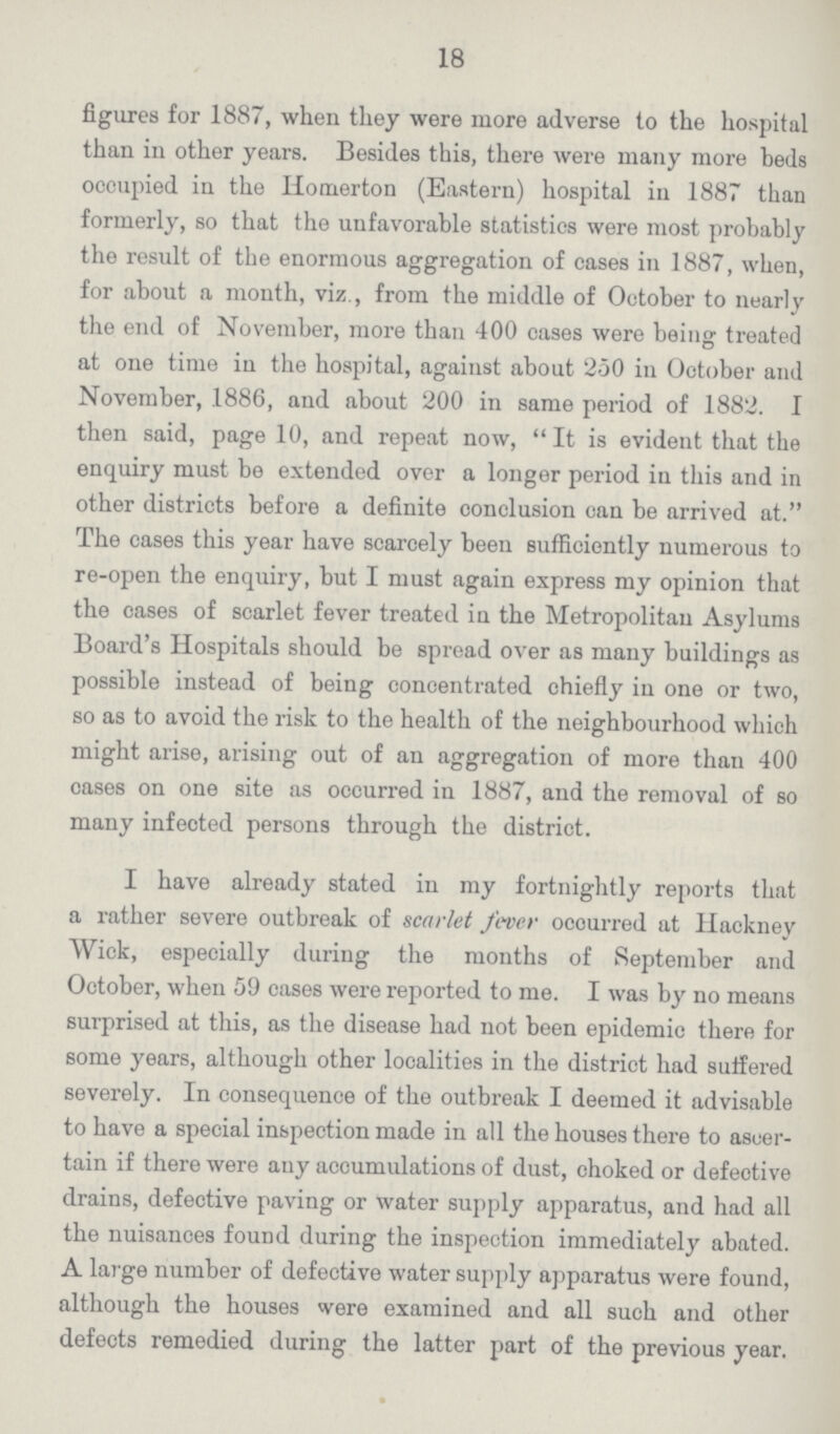 18 figures for 1887, when they were more adverse to the hospital than in other years. Besides this, there were many more beds occupied in the Homerton (Eastern) hospital in 1887 than formerly, so that the unfavorable statistics were most probably the result of the enormous aggregation of cases in 1887, when, for about a month, viz., from the middle of October to nearly the end of November, more than 400 cases were being treated at one time in the hospital, against about 250 in October and November, 1886, and about 200 in same period of 1882. I then said, page 10, and repeat now, It is evident that the enquiry must be extended over a longer period in this and in other districts before a definite conclusion can be arrived at. The cases this year have scarcely been sufficiently numerous to re-open the enquiry, but I must again express my opinion that the cases of scarlet fever treated in the Metropolitan Asylums Board's Hospitals should be spread over as many buildings as possible instead of being concentrated chiefly in one or two, so as to avoid the risk to the health of the neighbourhood which might arise, arising out of an aggregation of more than 400 cases on one site as occurred in 1887, and the removal of so many infected persons through the district. I have already stated in my fortnightly reports that a rather severe outbreak of scarlet fever ocourred at Hackney Wick, especially during the months of September and October, when 59 cases were reported to me. I was by no means surprised at this, as the disease had not been epidemic there for some years, although other localities in the district had suffered severely. In consequence of the outbreak I deemed it advisable to have a special inspection made in all the houses there to ascer tain if there were any accumulations of dust, choked or defeotive drains, defective paving or water supply apparatus, and had all the nuisances found during the inspection immediately abated. A large number of defective water supply apparatus were found, although the houses were examined and all such and other defects remedied during the latter part of the previous year.