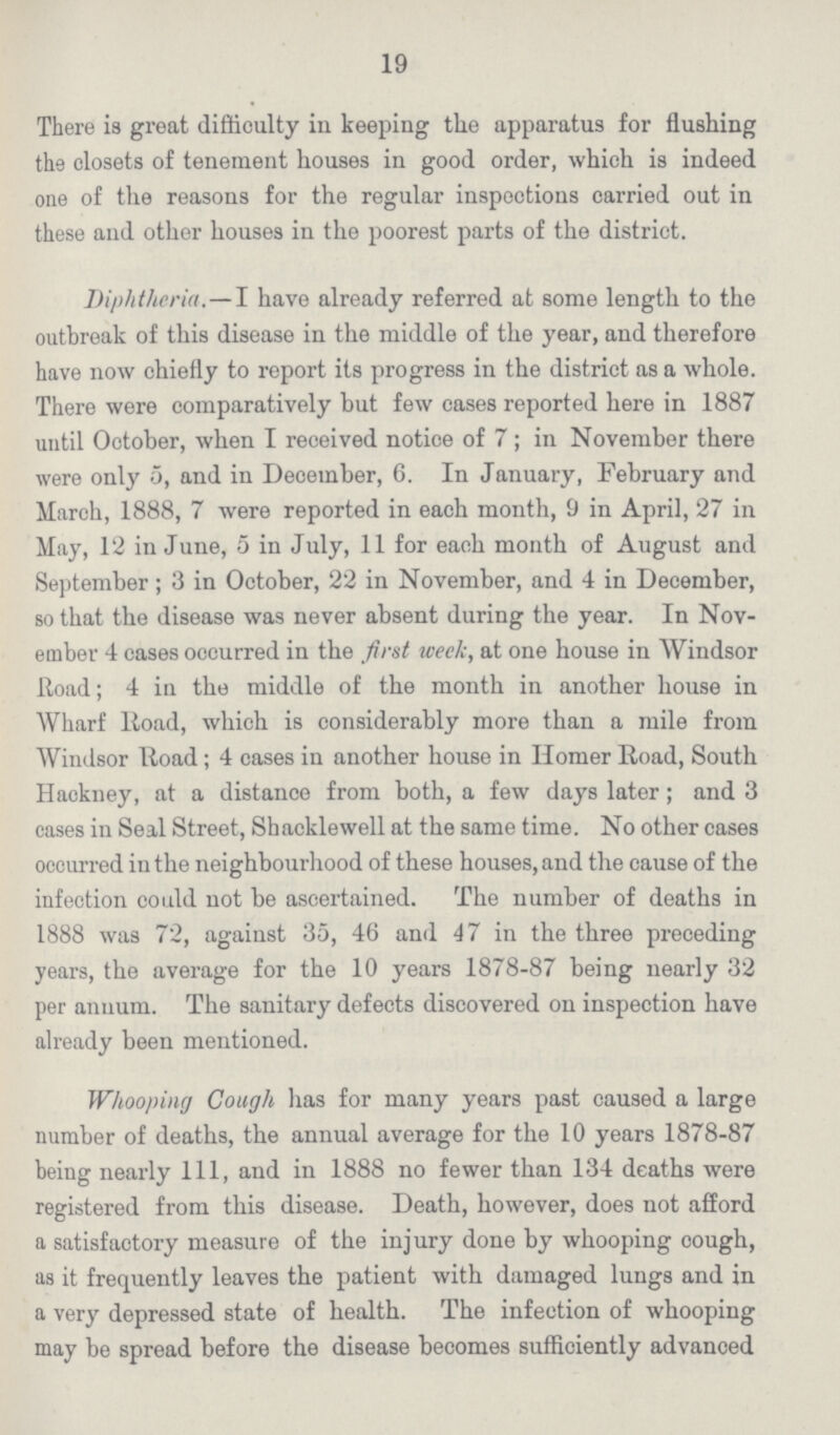 19 There is great difficulty in keeping the apparatus for flushing the closets of tenement houses in good order, which is indeed one of the reasons for the regular inspections carried out in these and other houses in the poorest parts of the district. Diphtheria.—I have already referred at some length to the outbreak of this disease in the middle of the year, and therefore have now chiefly to report its progress in the district as a whole. There were comparatively but few cases reported here in 1887 until October, when I received notice of 7; in November there were only 5, and in December, 6. In January, February and March, 1888, 7 were reported in each month, 9 in April, 27 in May, 12 in June, 5 in July, 11 for each month of August and September; 3 in October, 22 in November, and 4 in December, so that the disease was never absent during the year. In Nov ember 4 cases occurred in the first week, at one house in Windsor Road; 4 in the middle of the month in another house in Wharf Road, which is considerably more than a mile from Windsor Road; 4 eases in another house in Homer Road, South Hackney, at a distance from both, a few days later; and 3 cases in Seal Street, Shacklewell at the same time. No other cases occurred in the neighbourhood of these houses, and the cause of the infection could not be ascertained. The number of deaths in 1888 was 72, against 35, 46 and 47 in the three preceding years, the average for the 10 years 1878-87 being nearly 32 per annum. The sanitary defects discovered on inspection have already been mentioned. Whooping Cough has for many years past caused a large number of deaths, the annual average for the 10 years 1878-87 being nearly 111, and in 1888 no fewer than 134 deaths were registered from this disease. Death, however, does not afford a satisfactory measure of the injury done by whooping cough, as it frequently leaves the patient with damaged lungs and in a very depressed state of health. The infection of whooping may be spread before the disease becomes sufficiently advanced