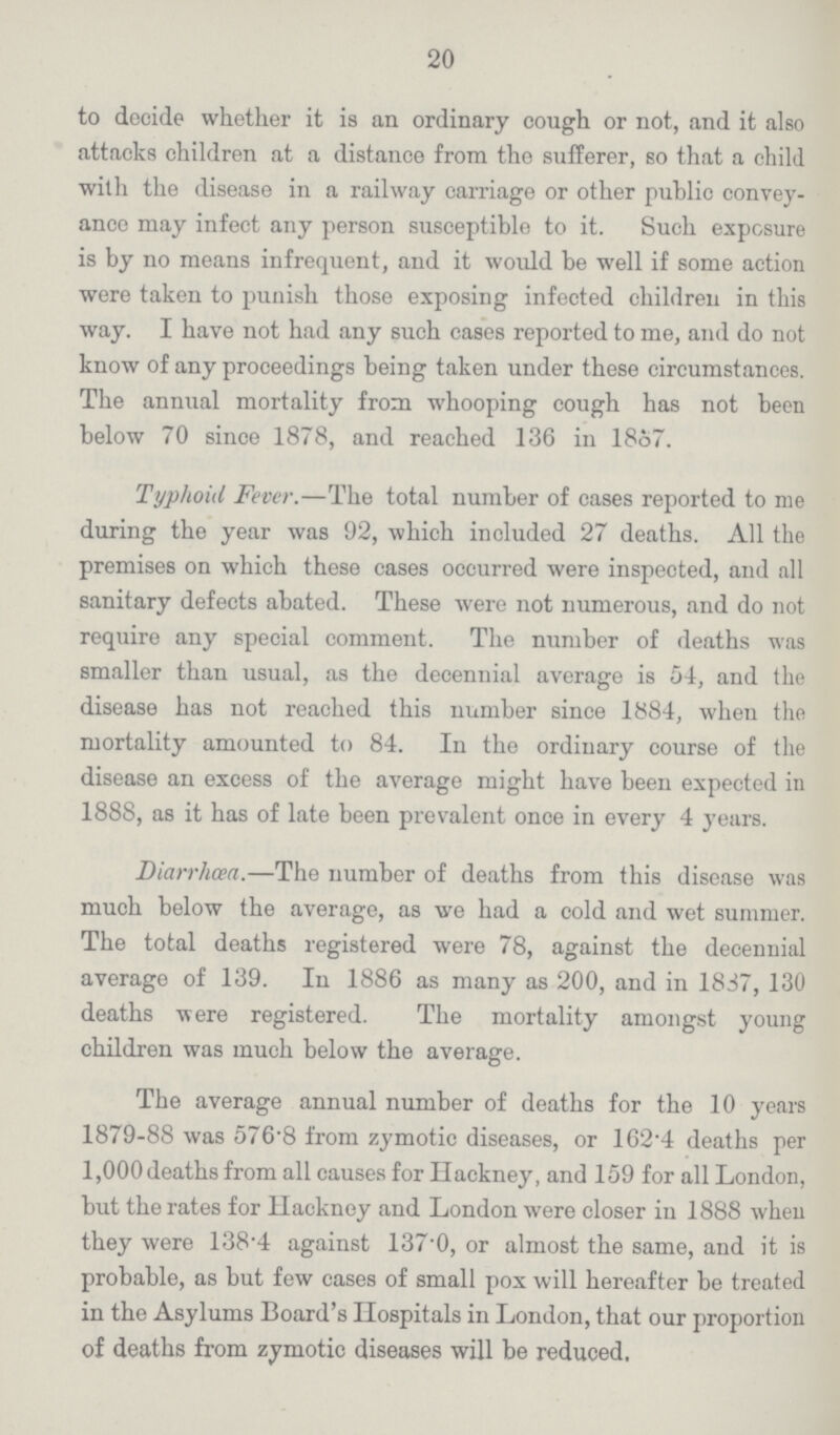 20 to decide whether it is an ordinary cough or not, and it also attacks children at a distance from the sufferer, so that a child with the disease in a railway carriage or other public convey ance may infect any person susceptible to it. Such exposure is by no means infrequent, and it would be well if some action were taken to punish those exposing infected children in this way. I have not had any such cases reported to me, and do not know of any proceedings being taken under these circumstances. The annual mortality from whooping cough has not been below 70 since 1878, and reached 136 in 1867. Typhoid Fever.—The total number of cases reported to me during the year was 92, which included 27 deaths. All the premises on which these cases occurred were inspected, and all sanitary defects abated. These were not numerous, and do not require any special comment. The number of deaths was smaller than usual, as the decennial average is 54, and the disease has not reached this number since 1884, when the mortality amounted to 84. In the ordinary course of the disease an excess of the average might have been expected in 1888, as it has of late been prevalent once in every 4 years. Diarrhœa.—The number of deaths from this disease was much below the average, as we had a cold and wet summer. The total deaths registered were 78, against the decennial average of 139. In 1886 as many as 200, and in 1837, 130 deaths were registered. The mortality amongst young children was much below the average. The average annual number of deaths for the 10 years 1879-88 was 576.8 from zymotic diseases, or 162.4 deaths per 1,000 deaths from all causes for Hackney, and 159 for all London, but the rates for Hackney and London were closer in 1888 when they were 138.4 against 137.0, or almost the same, and it is probable, as but few cases of small pox will hereafter be treated in the Asylums Board's Hospitals in London, that our proportion of deaths from zymotic diseases will be reduced,