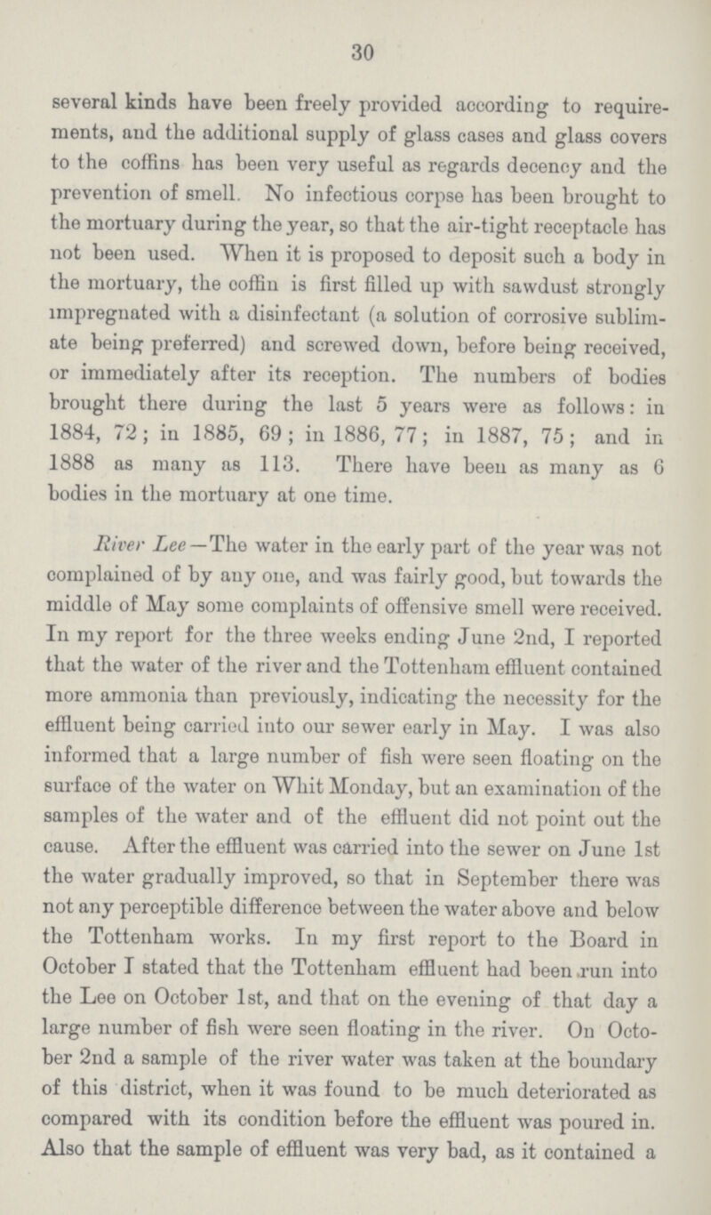 30 several kinds have been freely provided according to require ments, and the additional supply of glass cases and glass covers to the coffins has been very useful as regards decency and the prevention of smell. No infectious corpse has been brought to the mortuary during the year, so that the air-tight receptacle has not been used. When it is proposed to deposit such a body in the mortuary, the ooffin is first filled up with sawdust strongly impregnated with a disinfectant (a solution of corrosive sublim ate being preferred) and screwed down, before being received, or immediately after its reception. The numbers of bodies brought there during the last 5 years were as follows: in 1884, 72 ; in 1885, 69 ; in 1886, 77; in 1887, 75; and in 1888 as many as 113. There have been as many as 6 bodies in the mortuary at one time. River Lee— The water in the early part of the year was not complained of by any one, and was fairly good, but towards the middle of May some complaints of offensive smell were received. In my report for the three weeks ending June 2nd, I reported that the water of the river and the Tottenham effluent contained more ammonia than previously, indicating the necessity for the effluent being carried into our sewer early in May. I was also informed that a large number of fish were seen floating on the surface of the water on Whit Monday, but an examination of the samples of the water and of the effluent did not point out the cause. After the effluent was carried into the sewer on June 1st the water gradually improved, so that in September there was not any perceptible difference between the water above and below the Tottenham works. In my first report to the Board in October I stated that the Tottenham effluent had been run into the Lee on October 1st, and that on the evening of that day a large number of fish were seen floating in the river. On Octo ber 2nd a sample of the river water was taken at the boundary of this district, when it was found to be much deteriorated as compared with its condition before the effluent was poured in. Also that the sample of effluent was very bad, as it contained a