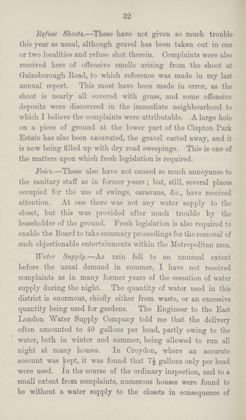 32 lie/use Shoots.—These have not given so much trouble this year as usual, although gravel has been taken out in one or two localities and refuse shot therein. Complaints were also received here of offensive smells arising from the shoot at Gainsborough Road, to which reference was made in my last annual report. This must have been made in error, as the shoot is nearly all covered with grass, and some offensive deposits were discovered iu the immediate neighbourhood to which I believe the complaints were attributable. A large hole on a piece of ground at the lower part of the Clapton Park Estate has also been excavated, the gravel carted away, and it is now being filled up with dry road sweepings. This is one of the matters upon which fresh legislation is required. Fairs.—These also have not caused so much annoyance to the sanitary staff as in former years ; but, still, several places occupied for the use of swings, caravans, &o., have received attention. At one there was not any water supply to the closet, but this was provided after much trouble by the leaseholder of the ground. Fresh legislation is also required to enable the Board to take summary proceedings for the removal of such objectionable entertainments within the Metropolitan area. Water Supply.—As rain fell to an unusual extent before the usual demand in summer, I have not received complaints as in many former years of the cessation of water supply during the night. The quantity of water used in this district is enormous, chiefly either from waste, or an excessive quantity being used for gardens. The Engineer to the East London Water Supply Company told me that the delivery often amounted to 40 gallons per head, partly owing to the water, both in winter and summer, being allowed to run all night at many houses. In Croydon, where an accurate account was kept, it was found that gallons only per head were used. In the course of the ordinary inspection, and to a small extent from complaints, numerous houses were found to be without a water supply to the closets in consequence of